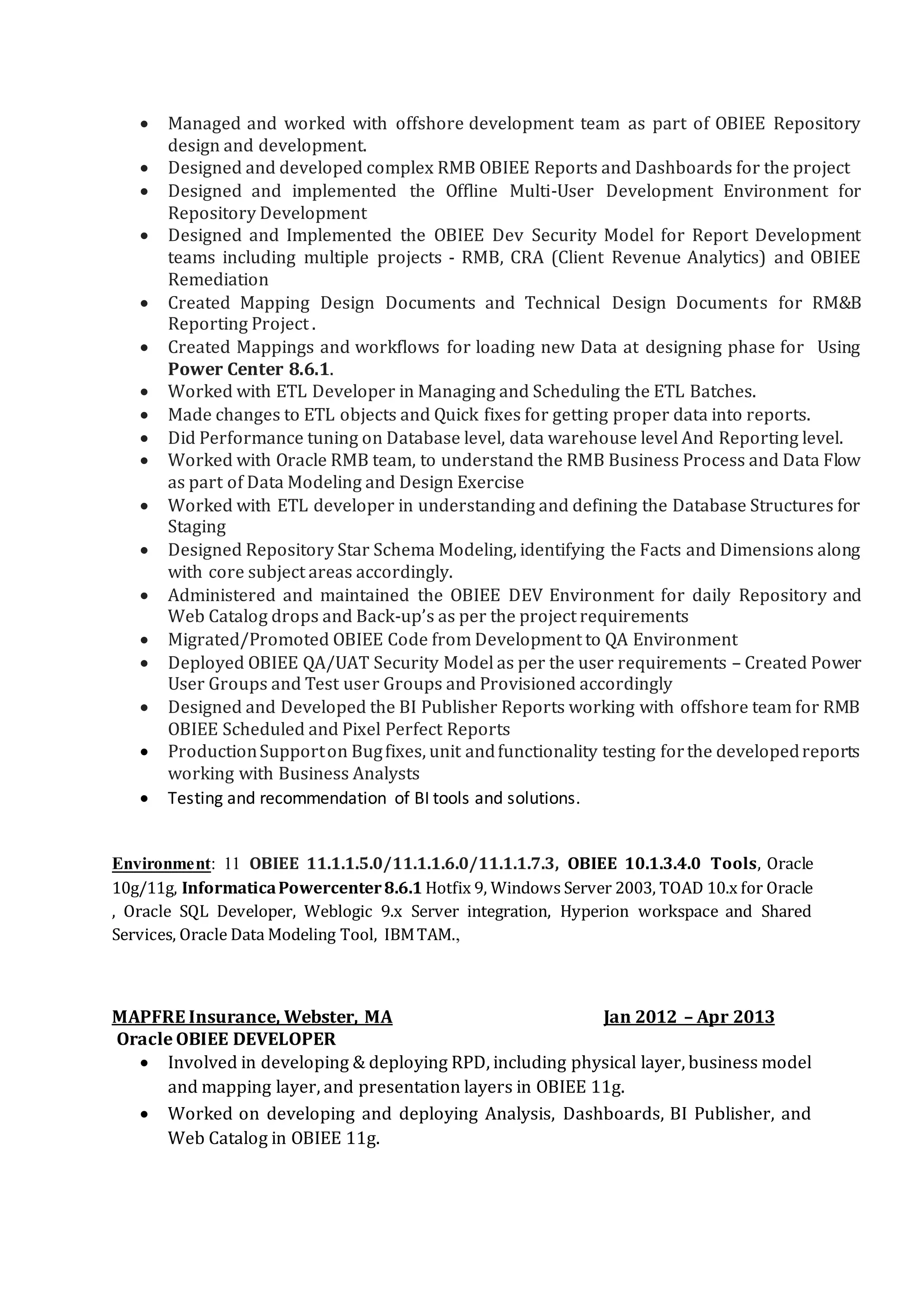  Analysis, Design, development and customization of Reports and Dashboards in OBIEE and daily
client interaction. Preparation and execution of the test plans.
 Involved in developing the Incremental ETL process i.e., Mappings using various Transformations
and Workflows.
 Responsible for administration and migration of repositories between Development, Test (QA) and
Production environments
 Responsible for all activities related to the development, implementation, administration and
support of ETL processes and for scheduling using DAC and reporting using OBIEE
 Customized and developed approach to load data into GL Star, AP Star, AR Star, Budget star Data
Models using ETL tool Informatica
 Worked on OOB and customized Informatica SDE, SIL, PLP adaptors, DAC, OBIEE
 Worked with all three layers in the repository – Physical, Business, and Presentation Layer.
 Worked on security for users based on LDAP, External table Authentication and Database
authentication Types. Implemented the Cache Purging Strategy and usage tracking of Reports
 Added column/data level security at the repository level. The data was restricted with respect to
the group user belongs too.
 Created reports according to user requirements and also created corresponding dashboards for the
reports.
 Actively involved in deployment and post release support.
Environment: OBIEE 10.1.3.2, Informatica 7.9.1, Oracle E-Business Suite 9i, DAC, OBAW, Oracle10g,
XML (BI) Publisher, SQL Developer, PL/SQL.
Innovative Solutions, Hyderabad ,India . May 2007–June 2008
SQL Developer
Responsibilities:
 Performed the Creation, manipulation and supporting the SQL Server databases.
 Involved in Creation of tables, indexes, sequences, constraints, triggers and procedures.
 Created stored procedures and triggers which were used to implement business rules.
 Helped in integration of the front end with the SQL Server backend.
 Written triggers, stored procedures and manipulated the data using DDL and DML functions.
 Migrated the data (Import & Export of data) from one server to other servers using tools like Data
Transformation Services (DTS)
 According to the business requirements made the documentation of the performed tasks.
 Extensively Used SQL Profiler for troubleshooting, monitoring, and optimization of SQL Server and
non-production database code as well as T-SQL code from developers and QA.
 Backing up, restoring system & other databases as per requirements, and also scheduled those
backups.
 Managing the security of the servers, creating the new logins and users, changing the roles of the
users
 
