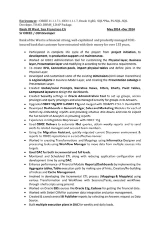  Created packages with error/ success emails notification and also created email notification
variables.
 Used markers and memos to distinguish interfaces and projects for ease to other developers.
 Scheduled scenarios using packages.
 Used hints and joins for handling performance of the job.
 Worked on upgrading to ODI 11.1.1.6. Also moved repositories from ODI 10.1.3.5 to ODI 11.1.1.6.
 Worked on the existing upgrading issues by logging the issues and working with oracle team.
 Unit tested all interfaces, procedures, variables, and functions using ODI and WINSQL tools.
Environment: ODI 10.1.3.5, ODI 11g, Oracle 10g, DB2, SQL Server, WinSQL 9.0, Windows, Linux, Putty.
Client: MAPFRE Insurance, Webster, MA Jan 2012 – Apr 2013
Role: OBIEE/ODI Developer
Responsibilities
 Designed, developed ODI for ETL Project, gathering requirement specification documents and
presenting and identifying data sources.
 Installed, Maintained and Documented the ODI setup on multiple environments.
 Migrated and converted CSV and flat files from multiple sources to ORACLE 11g.
 Using ODI, Developed, Maintained various Packages, Interfaces, Variables, and Models, which
populated the Data into the Target Star Schema on Oracle Instances. Built transformations,
configured servers and established connections to various sources and targets.
 Extracted data from SQL Server, Oracle, DB2, Flat files to oracle database.
 Created interfaces using KM (file to Oracle, SQL to Oracle), IKM (SQL control append, SQL
incremental update, Oracle SCD), CKM (CKM Oracle)
 Created procedures, packages, global functions, global and project variables.
 Worked with Change Data Capture (CDC) and also modified journalizing knowledge modules
(JKM) as per project requirements.
 Hands-on experience in developing & modifying ODI knowledge modules, user functions and
substitution methods.
 Worked extensively with developing ODI packages & load plans and generating ODI scenarios.
 Involved in developing & deploying RPD, including physical layer, business model and mapping
layer, and presentation layers in OBIEE 11g.
 Worked on creating business critical Reports, Dashboards, RPD development and
visualizations.
 Tracing the sql query for better performance and part of performance tuning Activity.
 Created, modified, and administered analytics Intelligence Dashboards with links to web sites;
HTML text; links to documents; and embedded content, such as images, text, charts, and
tables.
Environment: Sunopsis/ODI, OBIEE, Oracle Applications 11.0.4,12.1.2, SQL Server, Toad, ERwin 7.2,
B2,SQL Server, Toad, ERwin 3.5.
Client: Office of the New York state comptroller ,Albany ,NY Nov 2010–Nov 2011
Role: DW (OWB) Developer
Responsibilities
 Imparted training to team members in OWB and Data Warehousing concepts.
 Developed and implemented a strategy for the install and configure of Oracle Warehouse
Builder 11G.
 Developed various ETL mappings in OWB for extracting data from various sources involving
flat files and relational tables.
 