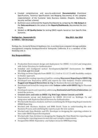  Various kinds of transformations were used to implement simple and complex business logic.
The mappings involved extensive use of transformations like Filter, Router, Expression, and
Union for loading data into target tables.
 Ability to analyze existing ETL code OWB mapping, PL/SQL and determine impacts and
remediation.
 Create Oracle Workflow and schedule jobs.
 Used Lookup Transformation to access data from tables, which are not the source for
mapping.
 Implemented Slowly Changing Dimensions – Type I & II in different mappings as per the
requirements.
 Used SQL tools like SQL Navigator to run SQL queries and validate the data in warehouse.
 Used workflow manager and work flow monitor to run and monitor jobs.
 Analyzing the source data and deciding on appropriate extraction, transformation and load
strategy.
 Designed and developed table structures, stored procedures and functions to implement
business rules.
 Generated PL/SQL and Shell scripts for scheduling periodic load processes.
 Associated with Production support team in various performances related issues.
Environment: OWB 10g, PL/SQL, SQL Navigator, DB2, Teradata, SQL Assistant.
Client: Indian Bank, Hyderabad, India July 2009-June 2010
Role: OWB /ETL Consultant
Responsibilities:
 Delivering a comprehensive business intelligence and data warehousing (BI/DW) solutions.
 Creation of Dimensions, Facts for the Star schema design.
 Extensively worked on creating multi-level with Multi-hierarchy Dimensions.
 Staging of Legacy data into Oracle using OWB.
 Creating maps for Extraction, Transformation and Loading process in OWB.
 Also worked extensively on designing complex transformations with Delete/update options for
the SCD.
 Design and develop configuration files, tables, views, functions procedures and complex
Dynamic insert or update scripts using Toad; implemented best practices to maintain optimal
performance.
 Created system for capturing, reporting, and correcting error data.
 Generating UNIX Shell Scripts.
 Performed Performance Tuning tasks.
 Interacting with the Business teams and executing the changes in the data.
 Review peer documentation.
 QA Testing and Preparing the assumptions and Exceptions Document.
 Provide on-call support to production system to resolve any issues.
Environment: OWB 10g, PL/SQL, SQL Navigator, Toad, ETL, Flat files, Shell Programming, UNIX
scripting, Windows XP.
Reliance Group, Hyderabad, India July 2008–June 2009
OBIEE Developer / XML Publisher
Responsibilities:
 Creating Interactive Dashboards, Answers and Administering Oracle BI Apps Applications.
 Worked with Oracle BI Server, Presentation Server, Repository development and Oracle BI
Administration.
 