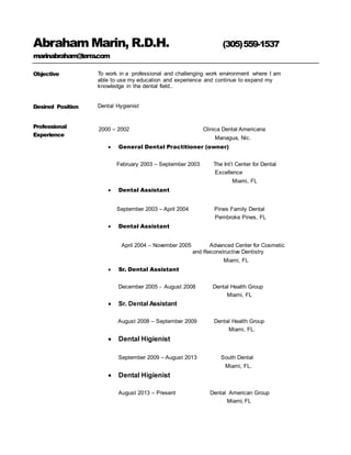 Abraham Marin, R.D.H. (305)559-1537
marinabraham@terra.com
Objective To work in a professional and challenging work environment where I am
able to use my education and experience and continue to expand my
knowledge in the dental field..
Desired Position Dental Hygienist
Professional
Experience
2000 – 2002 Clinica Dental Americana
Managua, Nic.
 General Dental Practitioner (owner)
February 2003 – September 2003 The Int’l Center for Dental
Excellence
Miami, FL
 Dental Assistant
September 2003 – April 2004 Pines Family Dental
Pembroke Pines, FL
 Dental Assistant
April 2004 – November 2005 Advanced Center for Cosmetic
and Reconstructive Dentistry
Miami, FL
 Sr. Dental Assistant
December 2005 - August 2008 Dental Health Group
Miami, FL
 Sr. Dental Assistant
August 2008 – September 2009 Dental Health Group
Miami, FL.
 Dental Higienist
September 2009 – August 2013 South Dental
Miami, FL.
 Dental Higienist
August 2013 – Present Dental American Group
Miami, FL
 