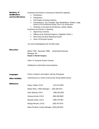 Summary of
Qualifications
and Certifications
Education
Experience and domain in assisting on treatments regarding:
 Periodontics
 Orthodontics
 Oral Surgery (including implants)
 Prosthodontics and Complete Oral Rehabilitation (Perfect single
temps to Full roundhouse temps) This is my strong point.
 Chairside or Lab repair for full dentures, partials, flippers.
Experience and Domain in operating:
 Digital X-ray machines
 Different kinds of Dental Programs ( EagleSoft, Dentrix )
 Brite Smile and Zoom Bleaching System
 Cerec- III Computer System
I am also Knowledgeable with the ADA codes.
[March 1994 – December 1999] Universidad Americana
Managua, Nic
Doctor in Dental Surgery
Cerec- III Computer System Courses
Certification to Administer local anesthesia
Languages
Other Activities
Fluent in Spanish and English, learning Portuguese
Voluntiring once a month at Community Smiles (Dade County)
References
Gelsys Valdes, D.D.S (215) 913-0637
Nieves Obrer, ( Office Manager ) (305) 385-4215
Hans Sperling, D.D.S (786) 232-2933
Vanessa Arzola, D.D.S (954) 608-8993
Bayardo Cortes, D.D.S (786) 218-7801
Rodrigo Romano, D.D.S (305) 781-0410
Maria Pia Bova,( Facility Manager ) (305) 200-9433
 
