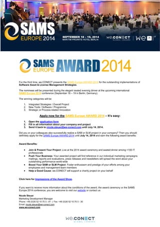For the third time, we.CONECT presents the SAMS Europe AWARD 2014 for the outstanding implementations of
Software Asset & License Management Strategies.
The nominees will be presented during the elegant seated evening dinner at the upcoming international
SAMS Europe 2014 conference (September 18 – 19 in Berlin, Germany).
The winning categories will be:
1. Integrated Strategies / Overall Project
2. New Tools / Software / Programme
3. Strategic or Process-related Innovation
Apply now for the SAMS Europe AWARD 2014 – It’s easy:
1. Open the application form
2. Fill in all information about your company and project
3. Send it back to nicole.steuer@we-conect.com until July 14, 2014.
Did you or your colleagues also successfully realize a SAM or SLM project in your company? Then you should
definitely apply for the SAMS Europe AWARD 2014 until July 14, 2014 and earn the following award benefits:
Award Benefits:
 Join & Present Your Project: Live at the 2014 award ceremony and seated dinner among +100 IT
professionals
 Push Your Business: Your awarded project will find reference in our individual marketing campaigns:
mailings, reports and evaluations, press releases and newsletters will spread the word about your
outstanding performance world-wide
 Boost Your SAM or SLM Project: Foster enthusiasm and prestige of your efforts among your
employees and management team members
 Help a Good Cause: we.CONECT will support a charity project on your behalf
Click here for Impressions of the Award Show.
If you want to receive more information about the conditions of the award, the award ceremony or the SAMS
Europe 2014 conference, you are welcome to visit our website or contact us:
Nicole Steuer
Marketing Development Manager
Phone: +49 (0)30 52 10 70 3 - 81 | Fax: +49 (0)30 52 10 70 3 - 30
Email: nicole.steuer@we-conect.com
www.we-conect.com
 