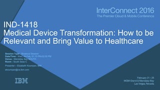 IND-1418
Medical Device Transformation: How to be
Relevant and Bring Value to Healthcare
Session Type : Breakout Session
Date/Time : Wed, 24-Feb, 01:15 PM-02:00 PM
Venue : Mandalay Bay SOUTH
Room : South Seas C
Presenter – Elizabeth Koumpan, IBM
ekoumpan@ca.ibm.com
 