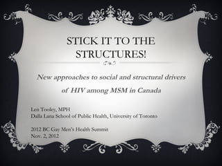 STICK IT TO THE
                  STRUCTURES!
  New approaches to social and structural drivers
             of HIV among MSM in Canada

Len Tooley, MPH
Dalla Lana School of Public Health, University of Toronto

2012 BC Gay Men’s Health Summit
Nov. 2, 2012
 