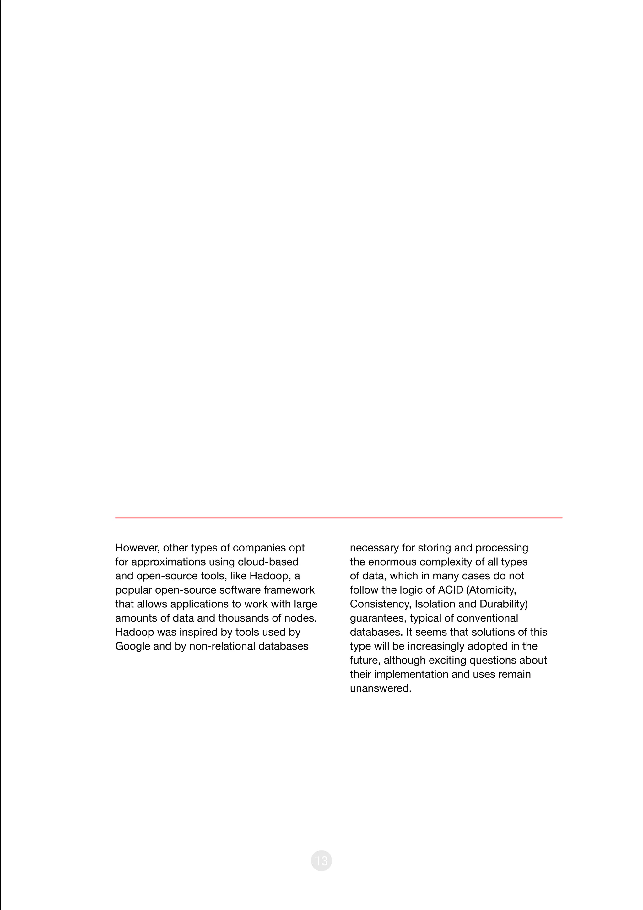 13
However, other types of companies opt
for approximations using cloud-based
and open-source tools, like Hadoop, a
popular open-source software framework
that allows applications to work with large
amounts of data and thousands of nodes.
Hadoop was inspired by tools used by
Google and by non-relational databases
necessary for storing and processing
the enormous complexity of all types
of data, which in many cases do not
follow the logic of ACID (Atomicity,
Consistency, Isolation and Durability)
guarantees, typical of conventional
databases. It seems that solutions of this
type will be increasingly adopted in the
future, although exciting questions about
their implementation and uses remain
unanswered.
 