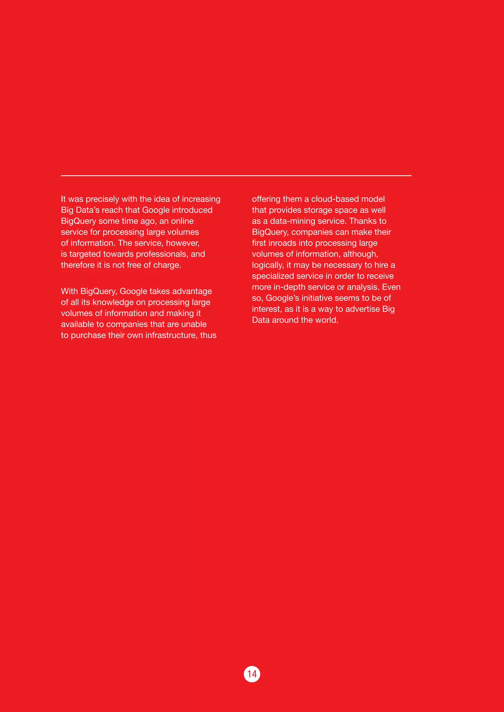14
It was precisely with the idea of increasing
Big Data’s reach that Google introduced
BigQuery some time ago, an online
service for processing large volumes
of information. The service, however,
is targeted towards professionals, and
therefore it is not free of charge.
With BigQuery, Google takes advantage
of all its knowledge on processing large
volumes of information and making it
available to companies that are unable
to purchase their own infrastructure, thus
offering them a cloud-based model
that provides storage space as well
as a data-mining service. Thanks to
BigQuery, companies can make their
first inroads into processing large
volumes of information, although,
logically, it may be necessary to hire a
specialized service in order to receive
more in-depth service or analysis. Even
so, Google’s initiative seems to be of
interest, as it is a way to advertise Big
Data around the world.
 