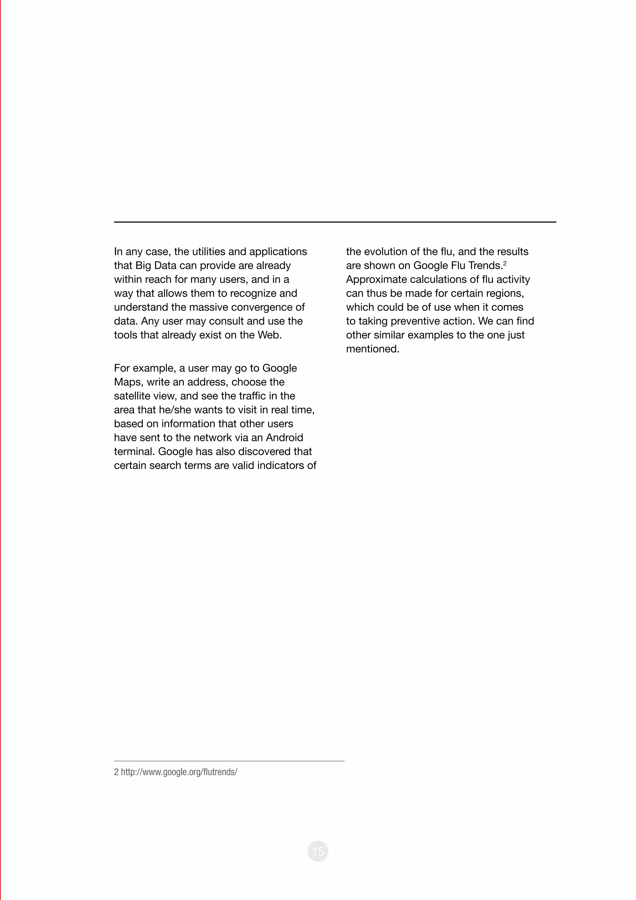 15
In any case, the utilities and applications
that Big Data can provide are already
within reach for many users, and in a
way that allows them to recognize and
understand the massive convergence of
data. Any user may consult and use the
tools that already exist on the Web.
For example, a user may go to Google
Maps, write an address, choose the
satellite view, and see the traffic in the
area that he/she wants to visit in real time,
based on information that other users
have sent to the network via an Android
terminal. Google has also discovered that
certain search terms are valid indicators of
the evolution of the flu, and the results
are shown on Google Flu Trends.2
Approximate calculations of flu activity
can thus be made for certain regions,
which could be of use when it comes
to taking preventive action. We can find
other similar examples to the one just
mentioned.
2 http://www.google.org/flutrends/
 