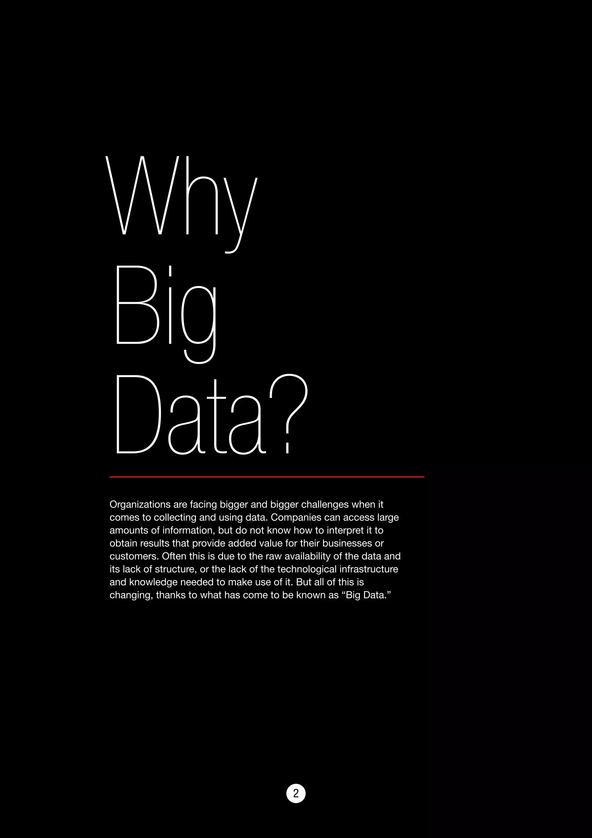 22
Why
Big
Data?Organizations are facing bigger and bigger challenges when it
comes to collecting and using data. Companies can access large
amounts of information, but do not know how to interpret it to
obtain results that provide added value for their businesses or
customers. Often this is due to the raw availability of the data and
its lack of structure, or the lack of the technological infrastructure
and knowledge needed to make use of it. But all of this is
changing, thanks to what has come to be known as “Big Data.”
 
