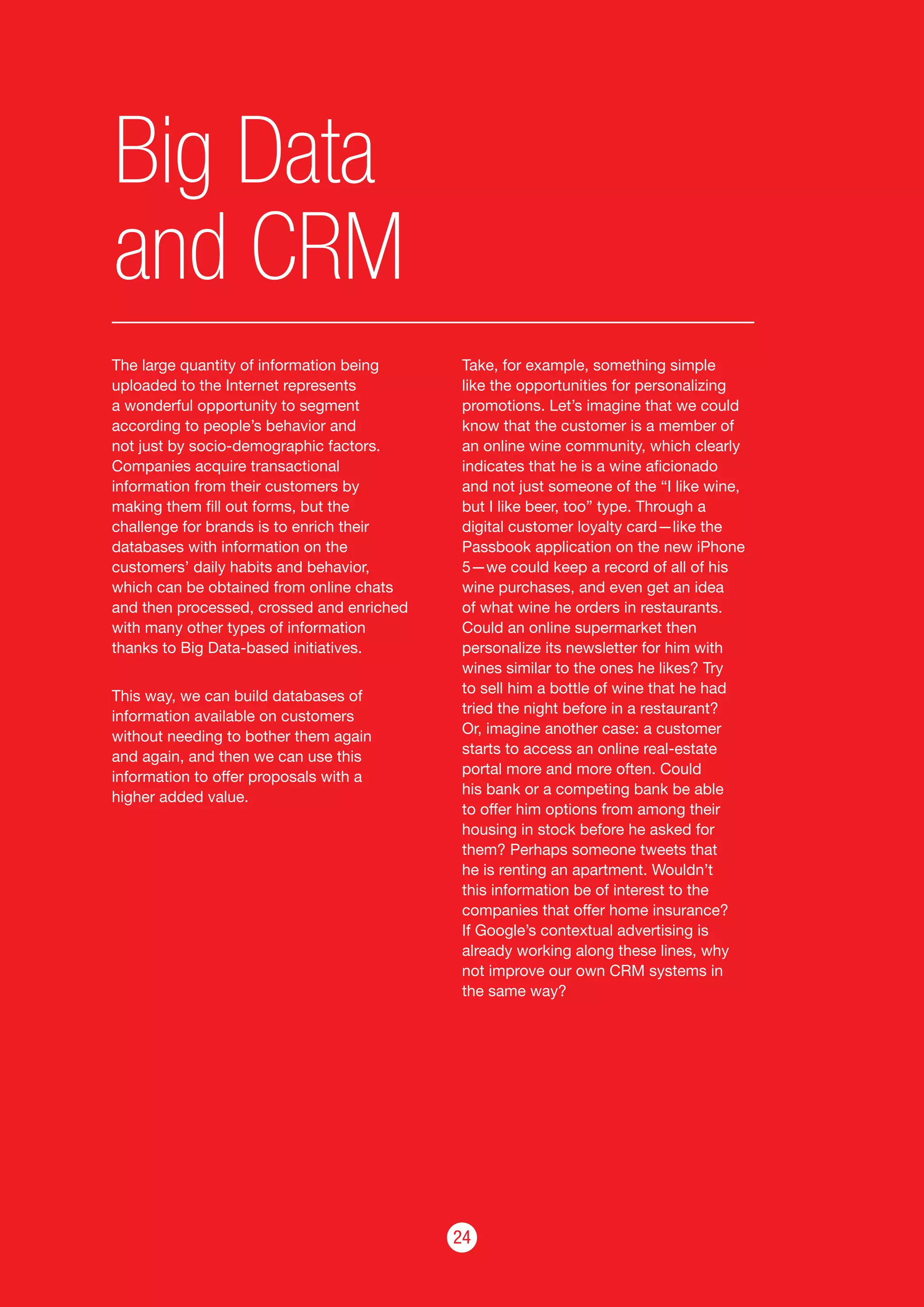24
Big Data
and CRM
The large quantity of information being
uploaded to the Internet represents
a wonderful opportunity to segment
according to people’s behavior and
not just by socio-demographic factors.
Companies acquire transactional
information from their customers by
making them fill out forms, but the
challenge for brands is to enrich their
databases with information on the
customers’ daily habits and behavior,
which can be obtained from online chats
and then processed, crossed and enriched
with many other types of information
thanks to Big Data-based initiatives.
This way, we can build databases of
information available on customers
without needing to bother them again
and again, and then we can use this
information to offer proposals with a
higher added value.
Take, for example, something simple
like the opportunities for personalizing
promotions. Let’s imagine that we could
know that the customer is a member of
an online wine community, which clearly
indicates that he is a wine aficionado
and not just someone of the “I like wine,
but I like beer, too” type. Through a
digital customer loyalty card—like the
Passbook application on the new iPhone
5—we could keep a record of all of his
wine purchases, and even get an idea
of what wine he orders in restaurants.
Could an online supermarket then
personalize its newsletter for him with
wines similar to the ones he likes? Try
to sell him a bottle of wine that he had
tried the night before in a restaurant?
Or, imagine another case: a customer
starts to access an online real-estate
portal more and more often. Could
his bank or a competing bank be able
to offer him options from among their
housing in stock before he asked for
them? Perhaps someone tweets that
he is renting an apartment. Wouldn’t
this information be of interest to the
companies that offer home insurance?
If Google’s contextual advertising is
already working along these lines, why
not improve our own CRM systems in
the same way?
 