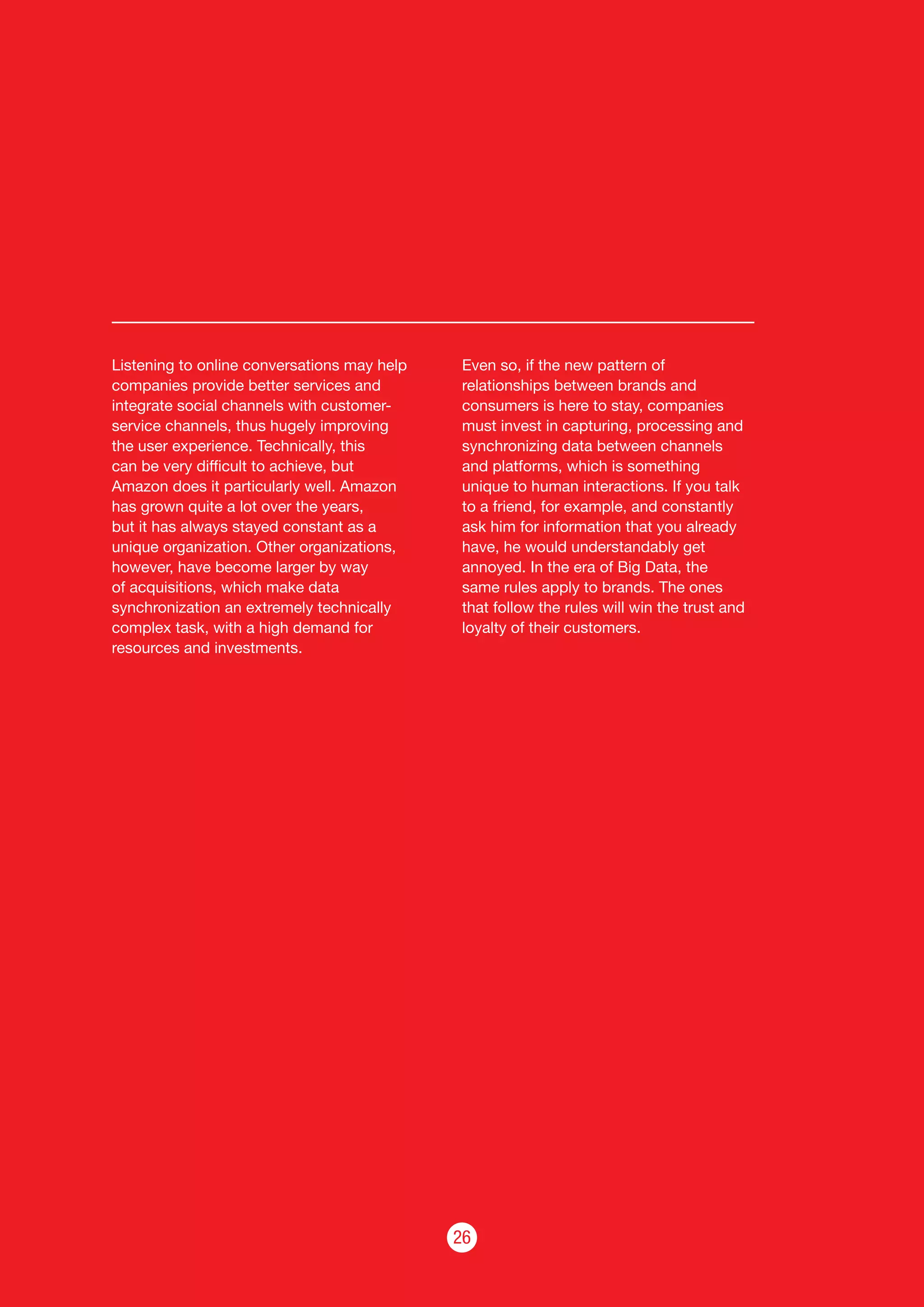 26
Listening to online conversations may help
companies provide better services and
integrate social channels with customer-
service channels, thus hugely improving
the user experience. Technically, this
can be very difficult to achieve, but
Amazon does it particularly well. Amazon
has grown quite a lot over the years,
but it has always stayed constant as a
unique organization. Other organizations,
however, have become larger by way
of acquisitions, which make data
synchronization an extremely technically
complex task, with a high demand for
resources and investments.
Even so, if the new pattern of
relationships between brands and
consumers is here to stay, companies
must invest in capturing, processing and
synchronizing data between channels
and platforms, which is something
unique to human interactions. If you talk
to a friend, for example, and constantly
ask him for information that you already
have, he would understandably get
annoyed. In the era of Big Data, the
same rules apply to brands. The ones
that follow the rules will win the trust and
loyalty of their customers.
 