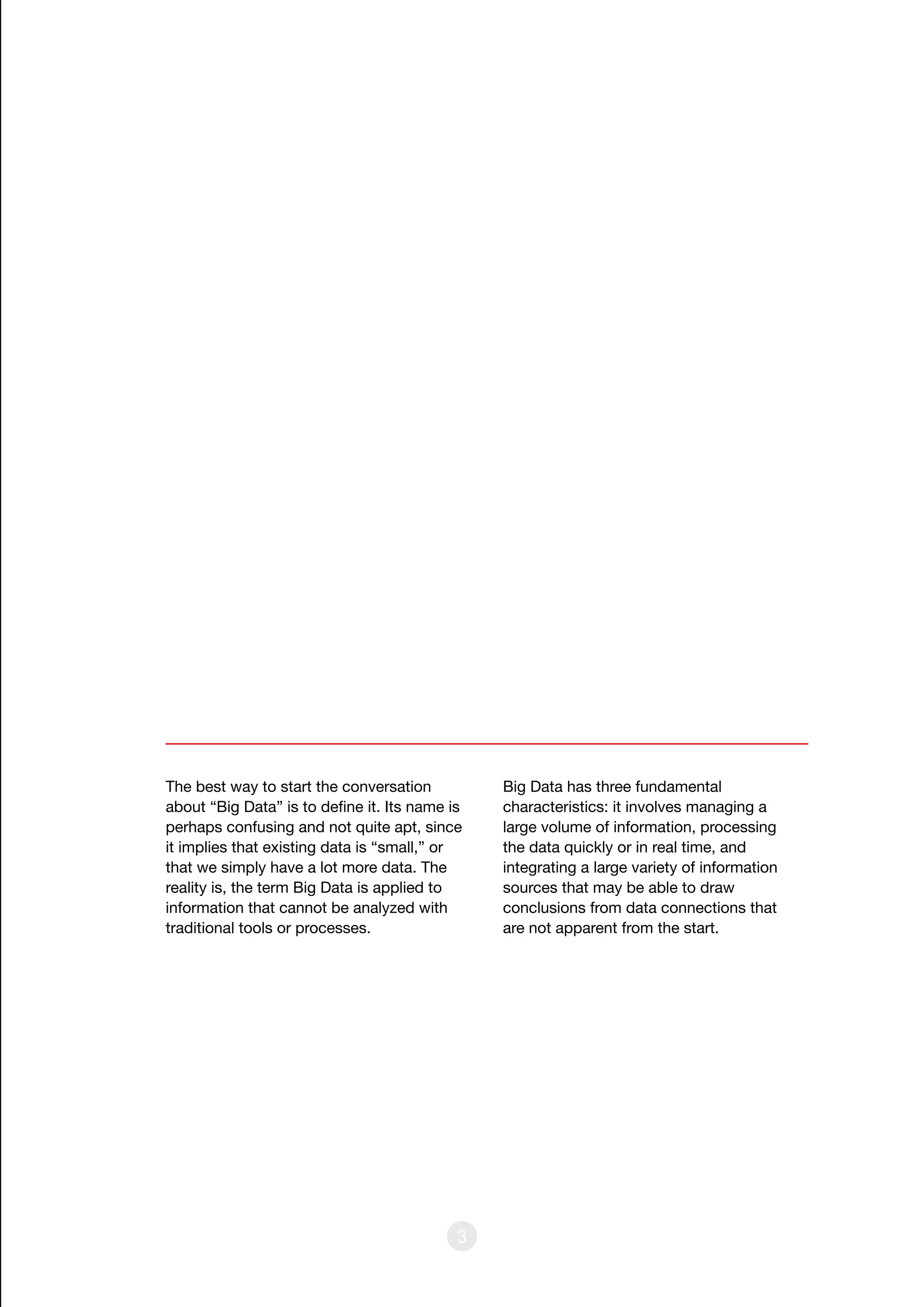 3
The best way to start the conversation
about “Big Data” is to define it. Its name is
perhaps confusing and not quite apt, since
it implies that existing data is “small,” or
that we simply have a lot more data. The
reality is, the term Big Data is applied to
information that cannot be analyzed with
traditional tools or processes.
Big Data has three fundamental
characteristics: it involves managing a
large volume of information, processing
the data quickly or in real time, and
integrating a large variety of information
sources that may be able to draw
conclusions from data connections that
are not apparent from the start.
 
