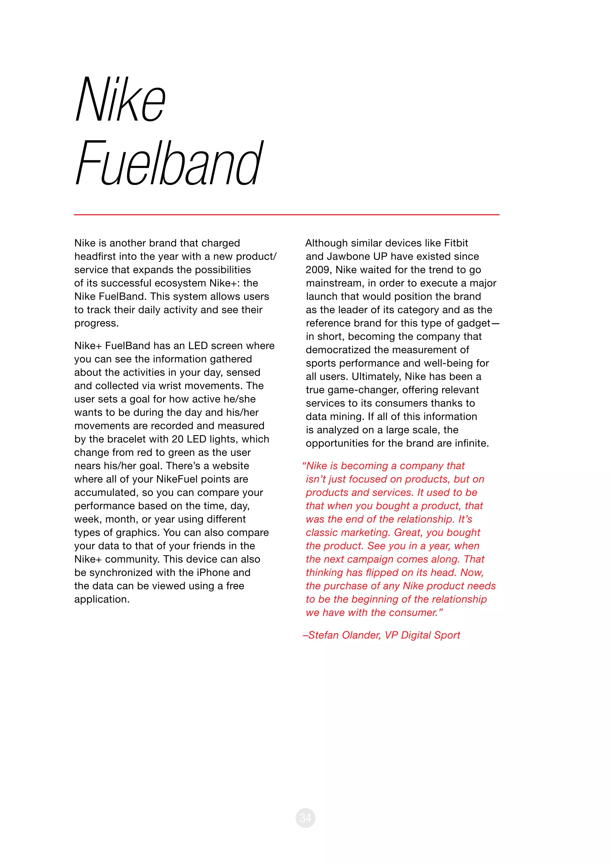 34
Nike is another brand that charged
headfirst into the year with a new product/
service that expands the possibilities
of its successful ecosystem Nike+: the
Nike FuelBand. This system allows users
to track their daily activity and see their
progress.
Nike+ FuelBand has an LED screen where
you can see the information gathered
about the activities in your day, sensed
and collected via wrist movements. The
user sets a goal for how active he/she
wants to be during the day and his/her
movements are recorded and measured
by the bracelet with 20 LED lights, which
change from red to green as the user
nears his/her goal. There’s a website
where all of your NikeFuel points are
accumulated, so you can compare your
performance based on the time, day,
week, month, or year using different
types of graphics. You can also compare
your data to that of your friends in the
Nike+ community. This device can also
be synchronized with the iPhone and
the data can be viewed using a free
application.
Nike
Fuelband
Although similar devices like Fitbit
and Jawbone UP have existed since
2009, Nike waited for the trend to go
mainstream, in order to execute a major
launch that would position the brand
as the leader of its category and as the
reference brand for this type of gadget—
in short, becoming the company that
democratized the measurement of
sports performance and well-being for
all users. Ultimately, Nike has been a
true game-changer, offering relevant
services to its consumers thanks to
data mining. If all of this information
is analyzed on a large scale, the
opportunities for the brand are infinite.
“Nike is becoming a company that
isn’t just focused on products, but on
products and services. It used to be
that when you bought a product, that
was the end of the relationship. It’s
classic marketing. Great, you bought
the product. See you in a year, when
the next campaign comes along. That
thinking has flipped on its head. Now,
the purchase of any Nike product needs
to be the beginning of the relationship
we have with the consumer.”
–Stefan Olander, VP Digital Sport
 
