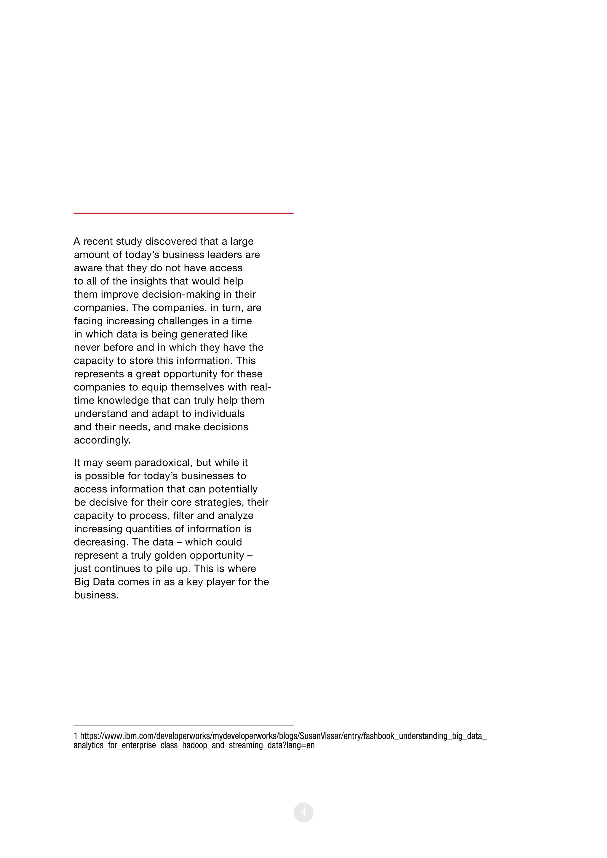 4
A recent study discovered that a large
amount of today’s business leaders are
aware that they do not have access
to all of the insights that would help
them improve decision-making in their
companies. The companies, in turn, are
facing increasing challenges in a time
in which data is being generated like
never before and in which they have the
capacity to store this information. This
represents a great opportunity for these
companies to equip themselves with real-
time knowledge that can truly help them
understand and adapt to individuals
and their needs, and make decisions
accordingly.
It may seem paradoxical, but while it
is possible for today’s businesses to
access information that can potentially
be decisive for their core strategies, their
capacity to process, filter and analyze
increasing quantities of information is
decreasing. The data – which could
represent a truly golden opportunity –
just continues to pile up. This is where
Big Data comes in as a key player for the
business.
1 https://www.ibm.com/developerworks/mydeveloperworks/blogs/SusanVisser/entry/fashbook_understanding_big_data_
analytics_for_enterprise_class_hadoop_and_streaming_data?lang=en
 