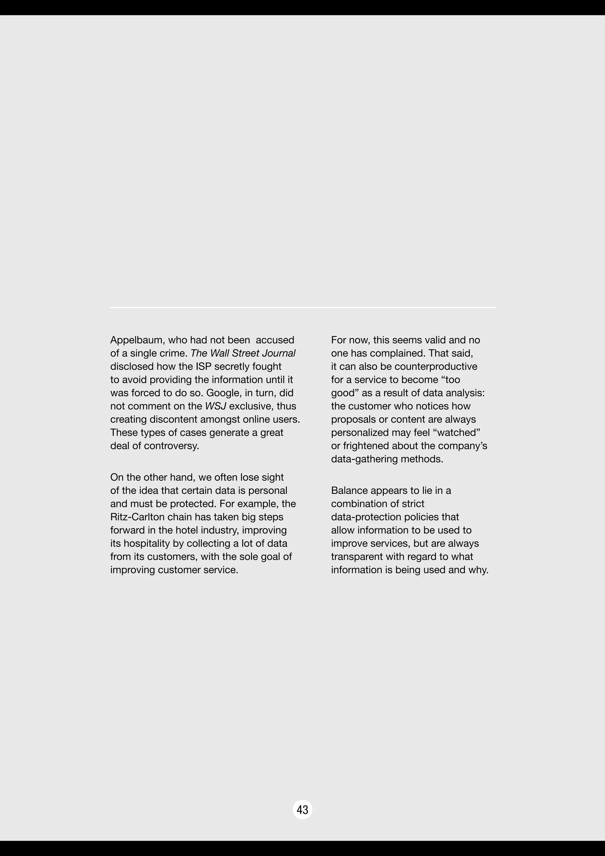 43
Appelbaum, who had not been accused
of a single crime. The Wall Street Journal
disclosed how the ISP secretly fought
to avoid providing the information until it
was forced to do so. Google, in turn, did
not comment on the WSJ exclusive, thus
creating discontent amongst online users.
These types of cases generate a great
deal of controversy.
On the other hand, we often lose sight
of the idea that certain data is personal
and must be protected. For example, the
Ritz-Carlton chain has taken big steps
forward in the hotel industry, improving
its hospitality by collecting a lot of data
from its customers, with the sole goal of
improving customer service.
For now, this seems valid and no
one has complained. That said,
it can also be counterproductive
for a service to become “too
good” as a result of data analysis:
the customer who notices how
proposals or content are always
personalized may feel “watched”
or frightened about the company’s
data-gathering methods.
Balance appears to lie in a
combination of strict
data-protection policies that
allow information to be used to
improve services, but are always
transparent with regard to what
information is being used and why.
 