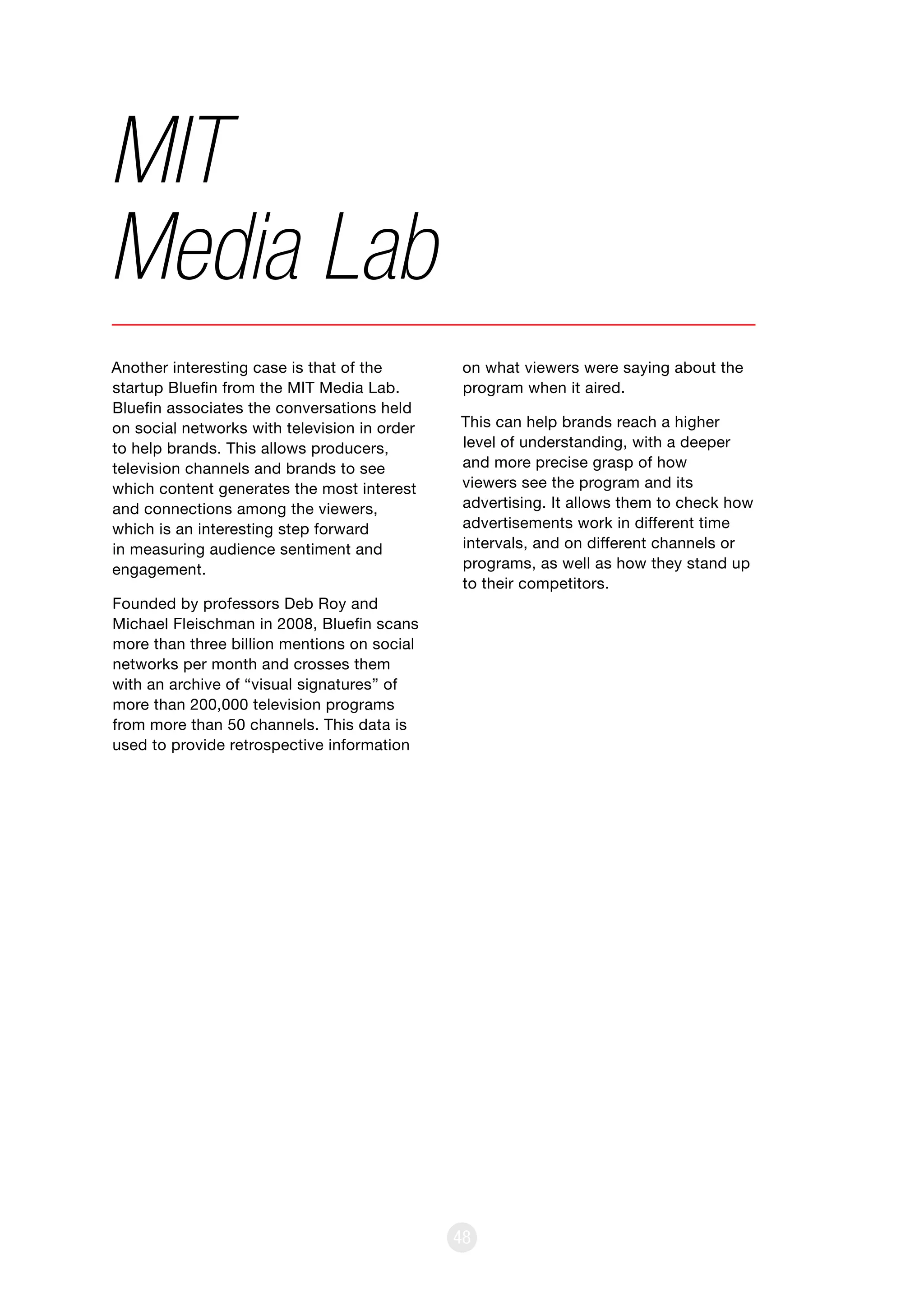 48
Another interesting case is that of the
startup Bluefin from the MIT Media Lab.
Bluefin associates the conversations held
on social networks with television in order
to help brands. This allows producers,
television channels and brands to see
which content generates the most interest
and connections among the viewers,
which is an interesting step forward
in measuring audience sentiment and
engagement.
Founded by professors Deb Roy and
Michael Fleischman in 2008, Bluefin scans
more than three billion mentions on social
networks per month and crosses them
with an archive of “visual signatures” of
more than 200,000 television programs
from more than 50 channels. This data is
used to provide retrospective information
MIT
Media Lab
on what viewers were saying about the
program when it aired.
This can help brands reach a higher
level of understanding, with a deeper
and more precise grasp of how
viewers see the program and its
advertising. It allows them to check how
advertisements work in different time
intervals, and on different channels or
programs, as well as how they stand up
to their competitors.
 