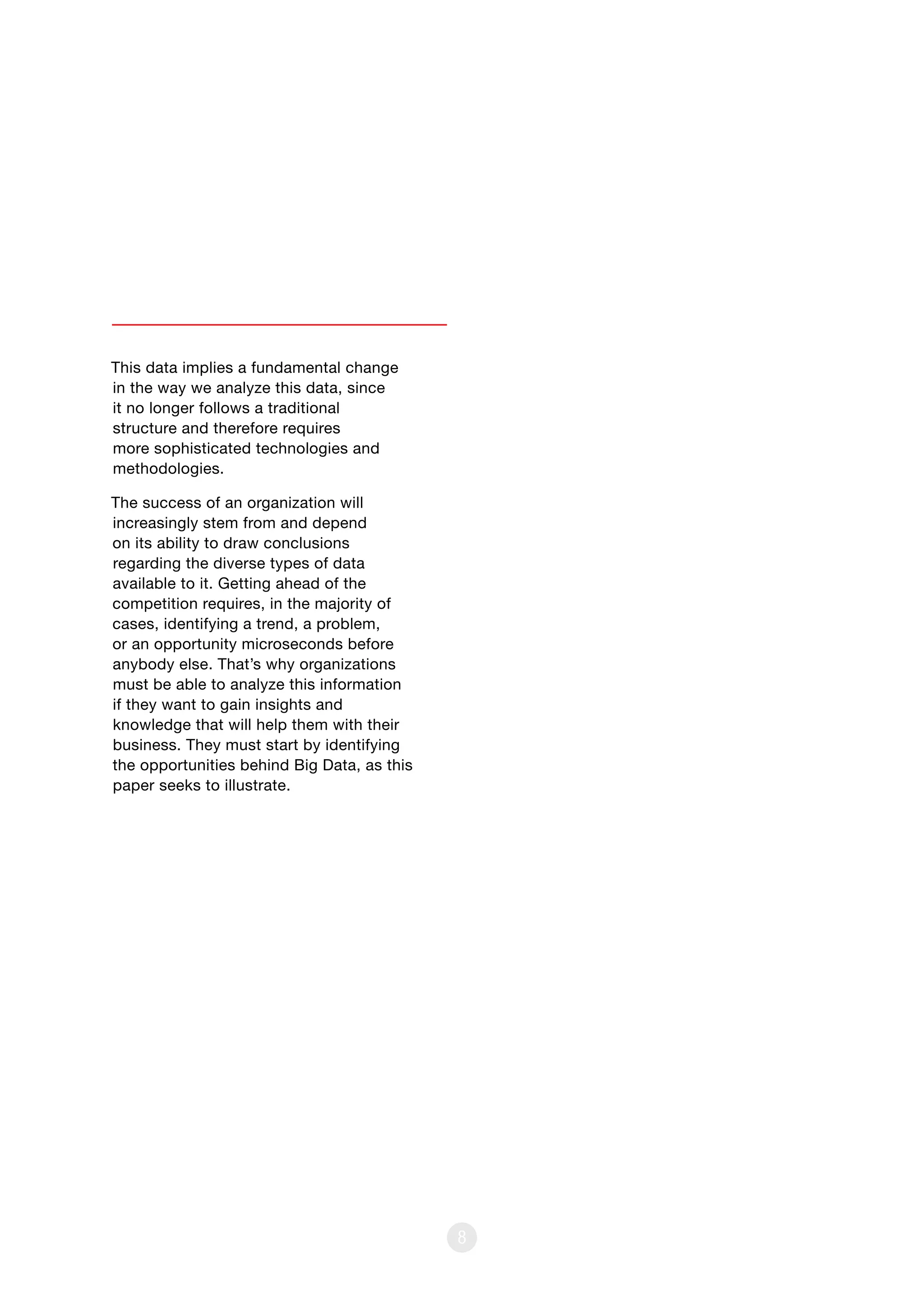 8
This data implies a fundamental change
in the way we analyze this data, since
it no longer follows a traditional
structure and therefore requires
more sophisticated technologies and
methodologies.
The success of an organization will
increasingly stem from and depend
on its ability to draw conclusions
regarding the diverse types of data
available to it. Getting ahead of the
competition requires, in the majority of
cases, identifying a trend, a problem,
or an opportunity microseconds before
anybody else. That’s why organizations
must be able to analyze this information
if they want to gain insights and
knowledge that will help them with their
business. They must start by identifying
the opportunities behind Big Data, as this
paper seeks to illustrate.
 