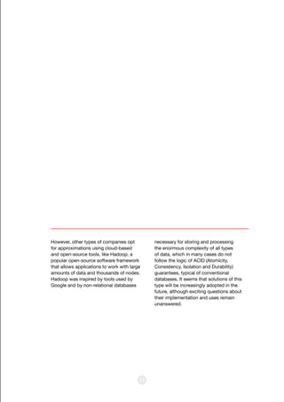 13
However, other types of companies opt
for approximations using cloud-based
and open-source tools, like Hadoop, a
popular open-source software framework
that allows applications to work with large
amounts of data and thousands of nodes.
Hadoop was inspired by tools used by
Google and by non-relational databases
necessary for storing and processing
the enormous complexity of all types
of data, which in many cases do not
follow the logic of ACID (Atomicity,
Consistency, Isolation and Durability)
guarantees, typical of conventional
databases. It seems that solutions of this
type will be increasingly adopted in the
future, although exciting questions about
their implementation and uses remain
unanswered.
 