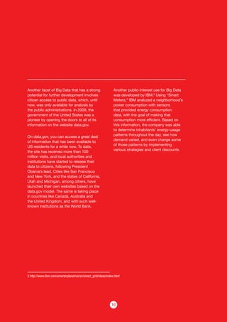 16
Another facet of Big Data that has a strong
potential for further development involves
citizen access to public data, which, until
now, was only available for analysis by
the public administrations. In 2009, the
government of the United States was a
pioneer by opening the doors to all of its
information on the website data.gov.
On data.gov, you can access a great deal
of information that has been available to
US residents for a while now. To date,
the site has received more than 100
million visits, and local authorities and
institutions have started to release their
data to citizens, following President
Obama’s lead. Cities like San Francisco
and New York, and the states of California,
Utah and Michigan, among others, have
launched their own websites based on the
data.gov model. The same is taking place
in countries like Canada, Australia and
the United Kingdom, and with such well-
known institutions as the World Bank.
Another public-interest use for Big Data
was developed by IBM.3
Using “Smart
Meters,” IBM analyzed a neighborhood’s
power consumption with sensors
that provided energy consumption
data, with the goal of making that
consumption more efficient. Based on
this information, the company was able
to determine inhabitants’ energy-usage
patterns throughout the day, see how
demand varied, and even change some
of those patterns by implementing
various strategies and client discounts.
3 http://www.ibm.com/smarterplanet/us/en/smart_grid/ideas/index.html
 