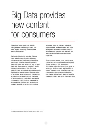 30
One of the main ways that brands
can generate interesting content for
their targets using Big Data involves
self-quantification.
Self-quantification is not new. People
have always meticulously measured
many aspects of their lives, whether by
painting or drawing, recording where
they are, when and what they eat, or how
they feel. Journals and, in today’s world,
blogs are examples of this. But only
recently have technological advancements
facilitated a real explosion of these types
of activities. An ecosystem of content and
applications is developing on the basis
of an increasingly transparent and social
culture with the ubiquitous presence of
sophisticated devices and sensors that
make it possible to record and monitor
activities, such as the GPS, cameras,
microphones, accelerometers, etc. This
ecosystem is based on monitoring our
activities with systems that are less and
less declarative and more and more
objective.
Smartphones are the most comfortable,
convenient, and omnipresent technology
for the growth of this ecosystem.
Worldwide sales of smartphones grow at
a pace of 50% annually, and for 89% of
users,7
these phones have become their
constant companions throughout the
day. Never before has it been so easy for
people to collect and store their own data.
Big Data provides
new content
for consumers
7 The Mobile Movement study, by Google / IPSOS (April 2011).
 