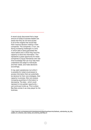 4
A recent study discovered that a large
amount of today’s business leaders are
aware that they do not have access
to all of the insights that would help
them improve decision-making in their
companies. The companies, in turn, are
facing increasing challenges in a time
in which data is being generated like
never before and in which they have the
capacity to store this information. This
represents a great opportunity for these
companies to equip themselves with real-
time knowledge that can truly help them
understand and adapt to individuals
and their needs, and make decisions
accordingly.
It may seem paradoxical, but while it
is possible for today’s businesses to
access information that can potentially
be decisive for their core strategies, their
capacity to process, filter and analyze
increasing quantities of information is
decreasing. The data – which could
represent a truly golden opportunity –
just continues to pile up. This is where
Big Data comes in as a key player for the
business.
1 https://www.ibm.com/developerworks/mydeveloperworks/blogs/SusanVisser/entry/fashbook_understanding_big_data_
analytics_for_enterprise_class_hadoop_and_streaming_data?lang=en
 