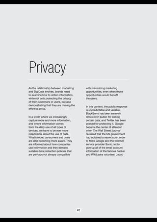 Privacy
42
As the relationship between marketing
and Big Data evolves, brands need
to examine how to obtain information
while not only protecting the privacy
of their customers or users, but also
demonstrating that they are making the
effort to do so.
In a world where we increasingly
capture more and more information,
and where information comes
from the daily use of all types of
devices, we have to be ever more
responsible about the use of data.
What’s more, consumers and users
are also becoming more aware. They
are informed about how companies
use information and they demand
suitable data protection policies that
are perhaps not always compatible
with maximizing marketing
opportunities, even when those
opportunities would benefit
the users.
In this context, the public response
is unpredictable and variable.
BlackBerry has been severely
criticized in public for leaking
certain data, and Twitter has been
praised for protecting it. Google
became the center of attention
when The Wall Street Journal
revealed that the US government
had obtained a secret court order
to force Google and the Internet
service provider Sonic.net to
give up all of the email account
information of the famous hacker
and WikiLeaks volunteer, Jacob
 