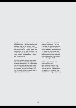 43
Appelbaum, who had not been accused
of a single crime. The Wall Street Journal
disclosed how the ISP secretly fought
to avoid providing the information until it
was forced to do so. Google, in turn, did
not comment on the WSJ exclusive, thus
creating discontent amongst online users.
These types of cases generate a great
deal of controversy.
On the other hand, we often lose sight
of the idea that certain data is personal
and must be protected. For example, the
Ritz-Carlton chain has taken big steps
forward in the hotel industry, improving
its hospitality by collecting a lot of data
from its customers, with the sole goal of
improving customer service.
For now, this seems valid and no
one has complained. That said,
it can also be counterproductive
for a service to become “too
good” as a result of data analysis:
the customer who notices how
proposals or content are always
personalized may feel “watched”
or frightened about the company’s
data-gathering methods.
Balance appears to lie in a
combination of strict
data-protection policies that
allow information to be used to
improve services, but are always
transparent with regard to what
information is being used and why.
 