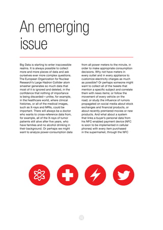 52
Big Data is starting to enter inaccessible
realms. It is always possible to collect
more and more pieces of data and ask
ourselves ever more complex questions.
The European Organization for Nuclear
Research’s Large Hadron Collider atom
smasher generates so much data that
most of it is ignored and deleted, in the
confidence that nothing of importance
is being discarded—unlike, for example,
in the healthcare world, where clinical
histories, or all of the medical images,
such as X-rays and MRIs, could be
important. There will always be a doctor
who wants to cross-reference data from,
for example, all of the X-rays of tumor
patients still alive after five years, who
have families and no alcohol drinking in
their background. Or perhaps we might
want to analyze power-consumption data
An emerging
issue
from all power meters to the minute, in
order to make appropriate consumption
decisions. Why not have meters in
every outlet and in every appliance to
customize electricity charges as much
as possible? Or perhaps someone might
want to collect all of the tweets that
mention a specific subject and correlate
them with news items; or follow the
movement of every vehicle on the
road; or study the influence of rumors
propagated on social media about stock
exchanges and financial products, or
about recently premiered movies or new
products. And what about a system
that links a buyer’s personal data from
his NFC-enabled payment device (NFC
is soon to be implemented in cellular
phones) with every item purchased
in the supermarket, through the NFC
 