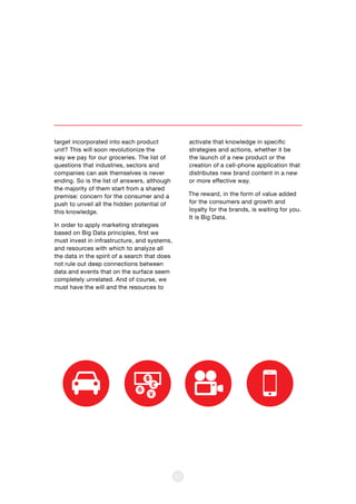 target incorporated into each product
unit? This will soon revolutionize the
way we pay for our groceries. The list of
questions that industries, sectors and
companies can ask themselves is never
ending. So is the list of answers, although
the majority of them start from a shared
premise: concern for the consumer and a
push to unveil all the hidden potential of
this knowledge.
In order to apply marketing strategies
based on Big Data principles, first we
must invest in infrastructure, and systems,
and resources with which to analyze all
the data in the spirit of a search that does
not rule out deep connections between
data and events that on the surface seem
completely unrelated. And of course, we
must have the will and the resources to
53
activate that knowledge in specific
strategies and actions, whether it be
the launch of a new product or the
creation of a cell-phone application that
distributes new brand content in a new
or more effective way.
The reward, in the form of value added
for the consumers and growth and
loyalty for the brands, is waiting for you.
It is Big Data.
 