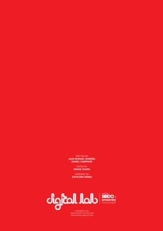 56
WWW.BBDO.COM
WWW.PROXIMITYWORLD.COM
WWW.DIGITALLABBLOG.COM
WRITTEN BY
JUAN MANUEL RAMÍREZ
DANIEL CAMPRUBÍ
EDITED BY
GRACE CHANG
DESIGNED BY
KATHLEEN HANNA
 