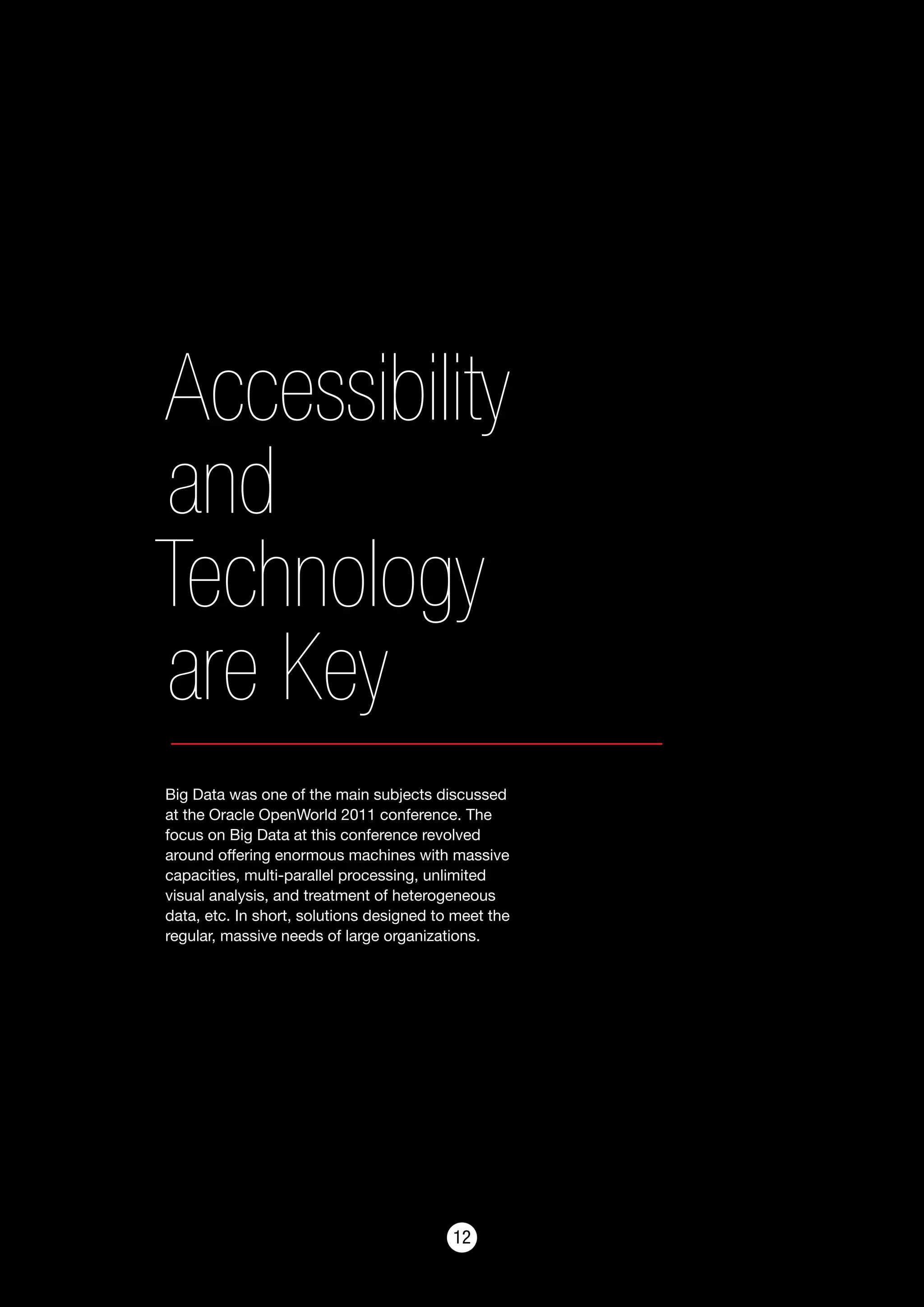 1212
Accessibility
and
Technology
are Key
Big Data was one of the main subjects discussed
at the Oracle OpenWorld 2011 conference. The
focus on Big Data at this conference revolved
around offering enormous machines with massive
capacities, multi-parallel processing, unlimited
visual analysis, and treatment of heterogeneous
data, etc. In short, solutions designed to meet the
regular, massive needs of large organizations.
 