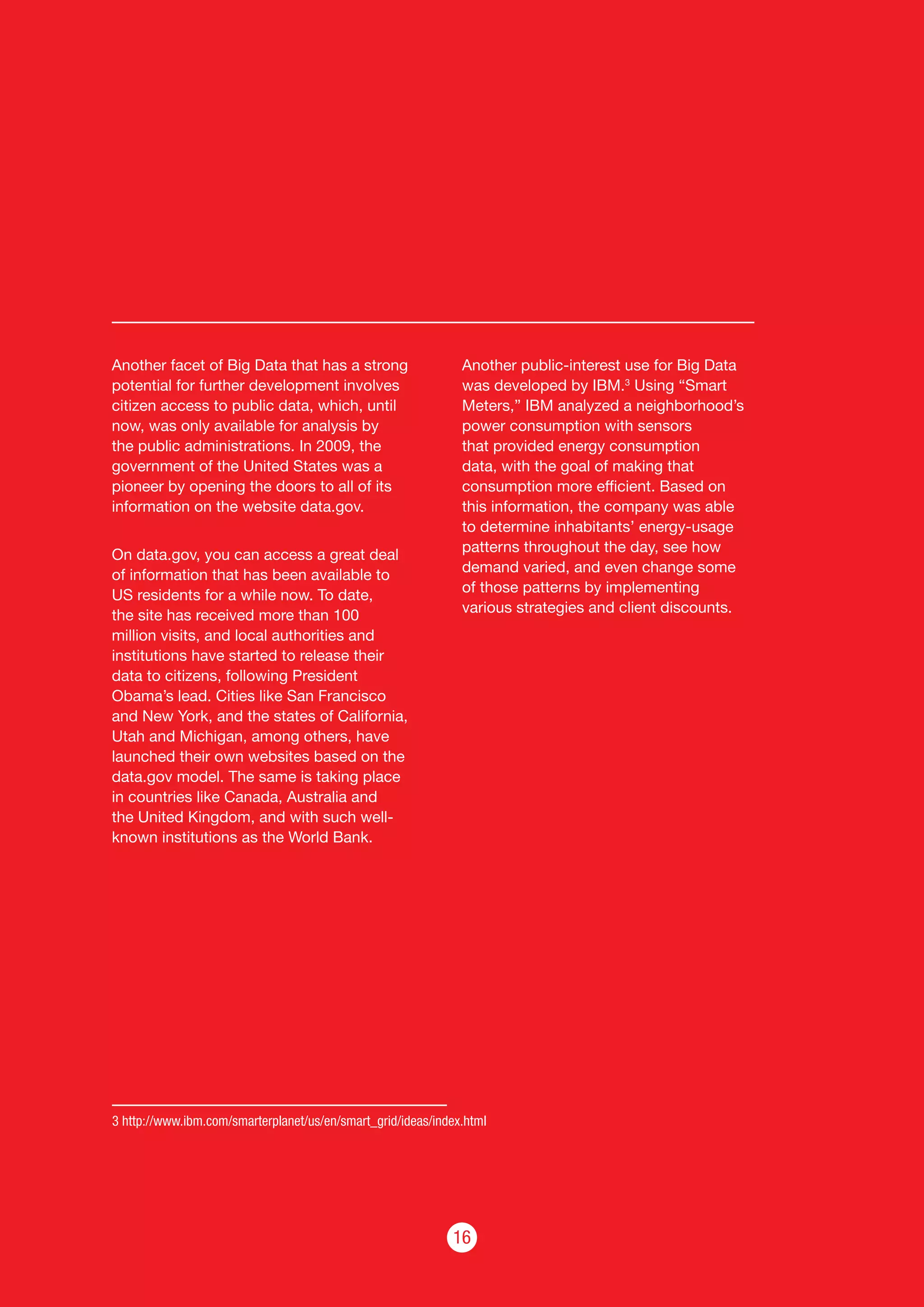 16
Another facet of Big Data that has a strong
potential for further development involves
citizen access to public data, which, until
now, was only available for analysis by
the public administrations. In 2009, the
government of the United States was a
pioneer by opening the doors to all of its
information on the website data.gov.
On data.gov, you can access a great deal
of information that has been available to
US residents for a while now. To date,
the site has received more than 100
million visits, and local authorities and
institutions have started to release their
data to citizens, following President
Obama’s lead. Cities like San Francisco
and New York, and the states of California,
Utah and Michigan, among others, have
launched their own websites based on the
data.gov model. The same is taking place
in countries like Canada, Australia and
the United Kingdom, and with such well-
known institutions as the World Bank.
Another public-interest use for Big Data
was developed by IBM.3
Using “Smart
Meters,” IBM analyzed a neighborhood’s
power consumption with sensors
that provided energy consumption
data, with the goal of making that
consumption more efficient. Based on
this information, the company was able
to determine inhabitants’ energy-usage
patterns throughout the day, see how
demand varied, and even change some
of those patterns by implementing
various strategies and client discounts.
3 http://www.ibm.com/smarterplanet/us/en/smart_grid/ideas/index.html
 