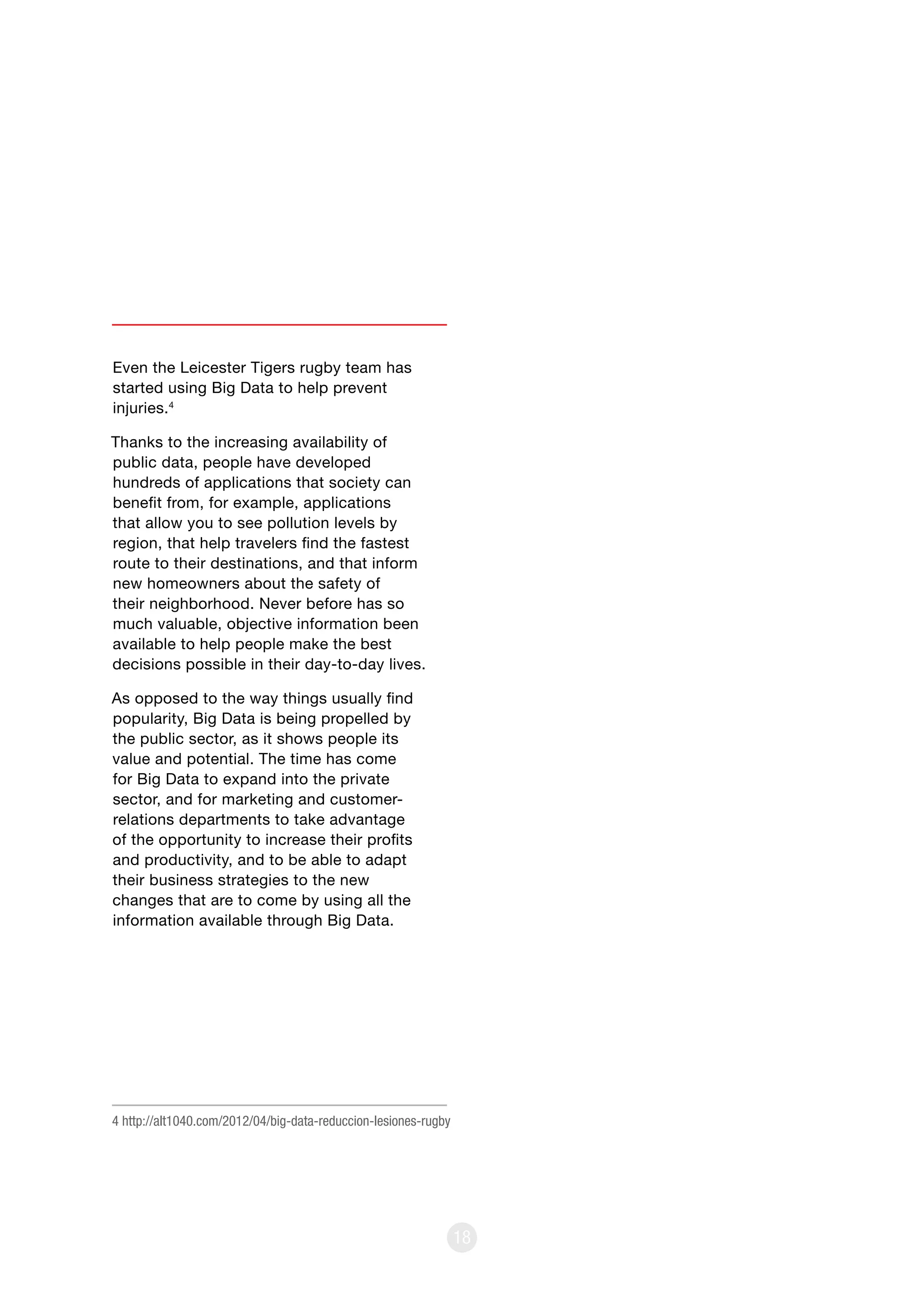 18
Even the Leicester Tigers rugby team has
started using Big Data to help prevent
injuries.4
Thanks to the increasing availability of
public data, people have developed
hundreds of applications that society can
benefit from, for example, applications
that allow you to see pollution levels by
region, that help travelers find the fastest
route to their destinations, and that inform
new homeowners about the safety of
their neighborhood. Never before has so
much valuable, objective information been
available to help people make the best
decisions possible in their day-to-day lives.
As opposed to the way things usually find
popularity, Big Data is being propelled by
the public sector, as it shows people its
value and potential. The time has come
for Big Data to expand into the private
sector, and for marketing and customer-
relations departments to take advantage
of the opportunity to increase their profits
and productivity, and to be able to adapt
their business strategies to the new
changes that are to come by using all the
information available through Big Data.
4 http://alt1040.com/2012/04/big-data-reduccion-lesiones-rugby
 