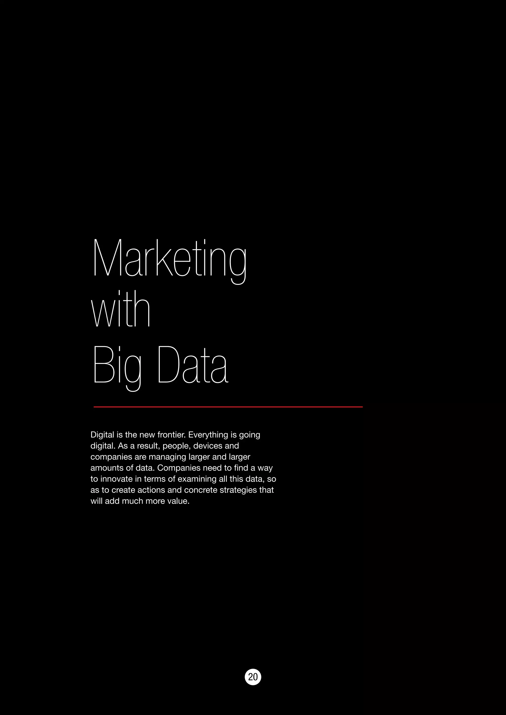 2020
Marketing
with
Big Data
Digital is the new frontier. Everything is going
digital. As a result, people, devices and
companies are managing larger and larger
amounts of data. Companies need to find a way
to innovate in terms of examining all this data, so
as to create actions and concrete strategies that
will add much more value.
 