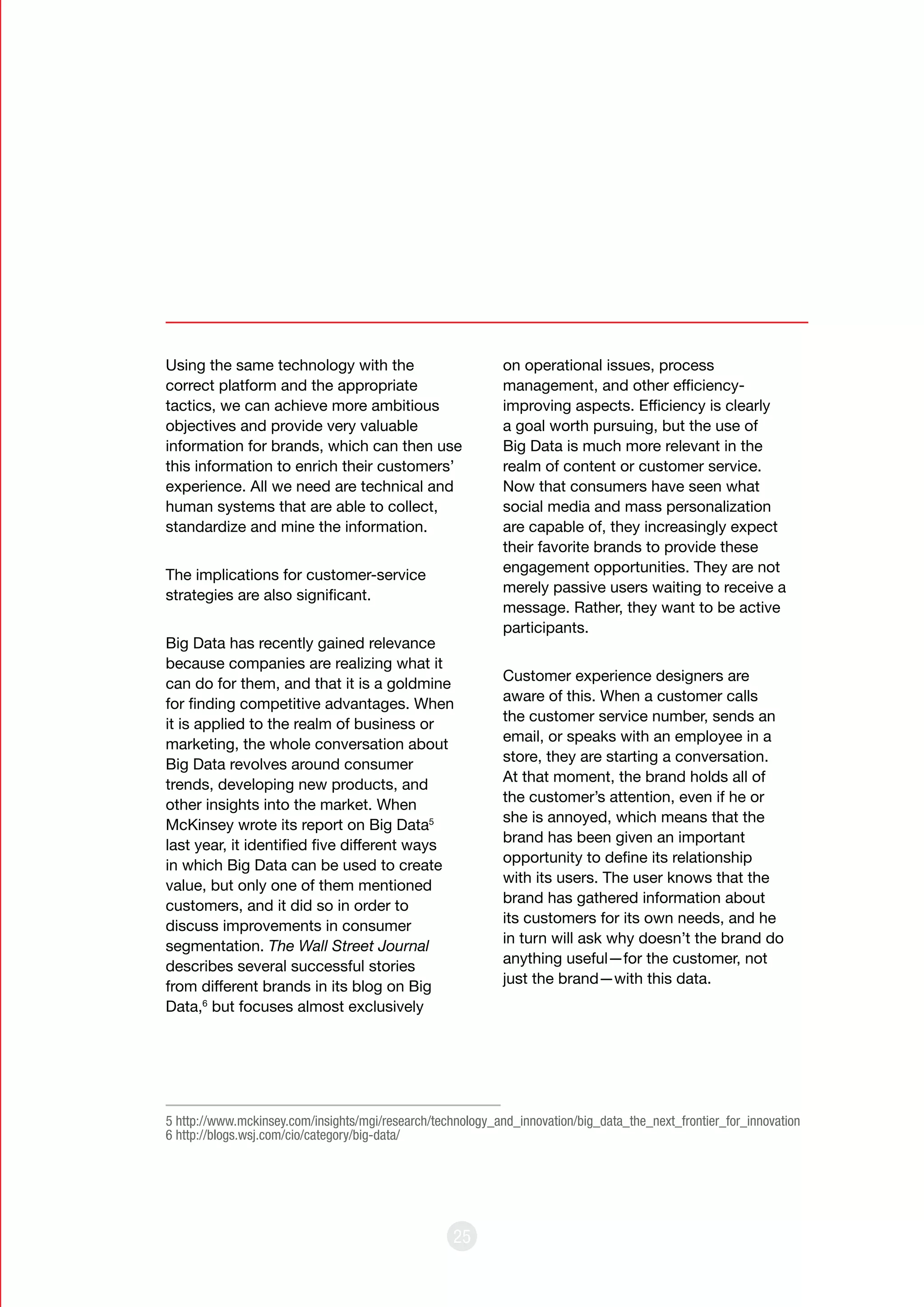 25
Using the same technology with the
correct platform and the appropriate
tactics, we can achieve more ambitious
objectives and provide very valuable
information for brands, which can then use
this information to enrich their customers’
experience. All we need are technical and
human systems that are able to collect,
standardize and mine the information.
The implications for customer-service
strategies are also significant.
Big Data has recently gained relevance
because companies are realizing what it
can do for them, and that it is a goldmine
for finding competitive advantages. When
it is applied to the realm of business or
marketing, the whole conversation about
Big Data revolves around consumer
trends, developing new products, and
other insights into the market. When
McKinsey wrote its report on Big Data5
last year, it identified five different ways
in which Big Data can be used to create
value, but only one of them mentioned
customers, and it did so in order to
discuss improvements in consumer
segmentation. The Wall Street Journal
describes several successful stories
from different brands in its blog on Big
Data,6
but focuses almost exclusively
on operational issues, process
management, and other efficiency-
improving aspects. Efficiency is clearly
a goal worth pursuing, but the use of
Big Data is much more relevant in the
realm of content or customer service.
Now that consumers have seen what
social media and mass personalization
are capable of, they increasingly expect
their favorite brands to provide these
engagement opportunities. They are not
merely passive users waiting to receive a
message. Rather, they want to be active
participants.
Customer experience designers are
aware of this. When a customer calls
the customer service number, sends an
email, or speaks with an employee in a
store, they are starting a conversation.
At that moment, the brand holds all of
the customer’s attention, even if he or
she is annoyed, which means that the
brand has been given an important
opportunity to define its relationship
with its users. The user knows that the
brand has gathered information about
its customers for its own needs, and he
in turn will ask why doesn’t the brand do
anything useful—for the customer, not
just the brand—with this data.
5 http://www.mckinsey.com/insights/mgi/research/technology_and_innovation/big_data_the_next_frontier_for_innovation
6 http://blogs.wsj.com/cio/category/big-data/
 