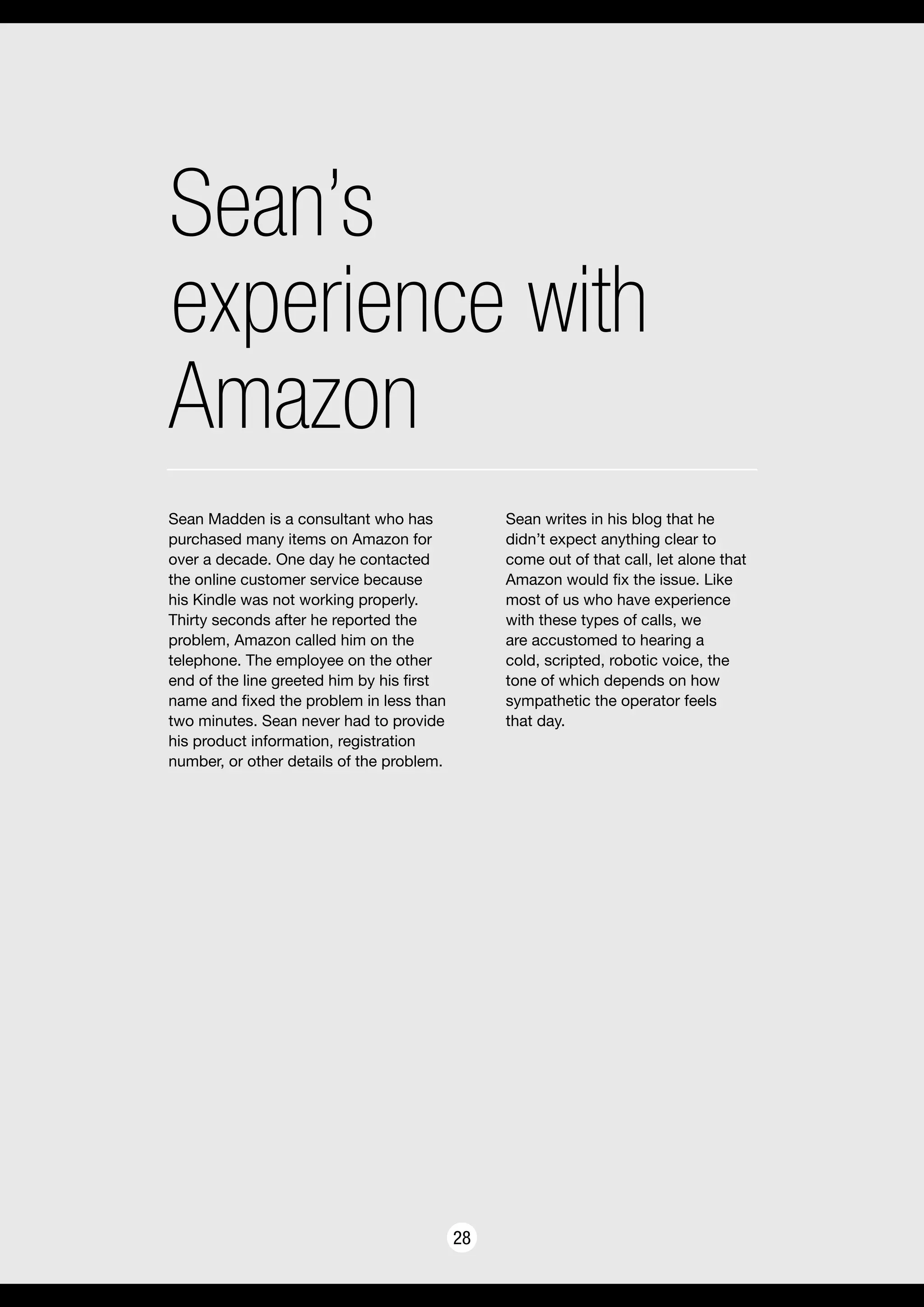 Sean’s
experience with
Amazon
28
Sean Madden is a consultant who has
purchased many items on Amazon for
over a decade. One day he contacted
the online customer service because
his Kindle was not working properly.
Thirty seconds after he reported the
problem, Amazon called him on the
telephone. The employee on the other
end of the line greeted him by his first
name and fixed the problem in less than
two minutes. Sean never had to provide
his product information, registration
number, or other details of the problem.
Sean writes in his blog that he
didn’t expect anything clear to
come out of that call, let alone that
Amazon would fix the issue. Like
most of us who have experience
with these types of calls, we
are accustomed to hearing a
cold, scripted, robotic voice, the
tone of which depends on how
sympathetic the operator feels
that day.
 