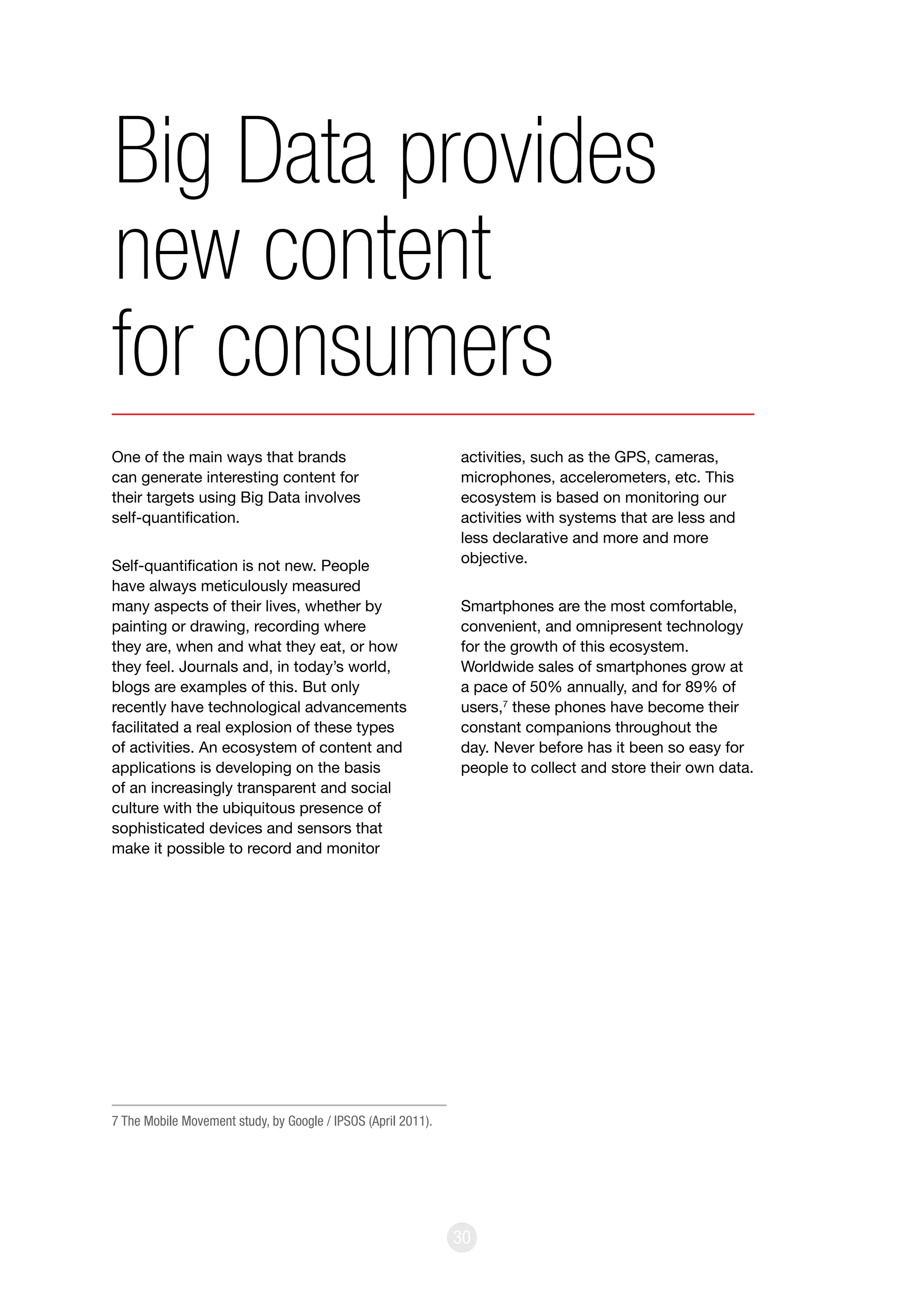 30
One of the main ways that brands
can generate interesting content for
their targets using Big Data involves
self-quantification.
Self-quantification is not new. People
have always meticulously measured
many aspects of their lives, whether by
painting or drawing, recording where
they are, when and what they eat, or how
they feel. Journals and, in today’s world,
blogs are examples of this. But only
recently have technological advancements
facilitated a real explosion of these types
of activities. An ecosystem of content and
applications is developing on the basis
of an increasingly transparent and social
culture with the ubiquitous presence of
sophisticated devices and sensors that
make it possible to record and monitor
activities, such as the GPS, cameras,
microphones, accelerometers, etc. This
ecosystem is based on monitoring our
activities with systems that are less and
less declarative and more and more
objective.
Smartphones are the most comfortable,
convenient, and omnipresent technology
for the growth of this ecosystem.
Worldwide sales of smartphones grow at
a pace of 50% annually, and for 89% of
users,7
these phones have become their
constant companions throughout the
day. Never before has it been so easy for
people to collect and store their own data.
Big Data provides
new content
for consumers
7 The Mobile Movement study, by Google / IPSOS (April 2011).
 