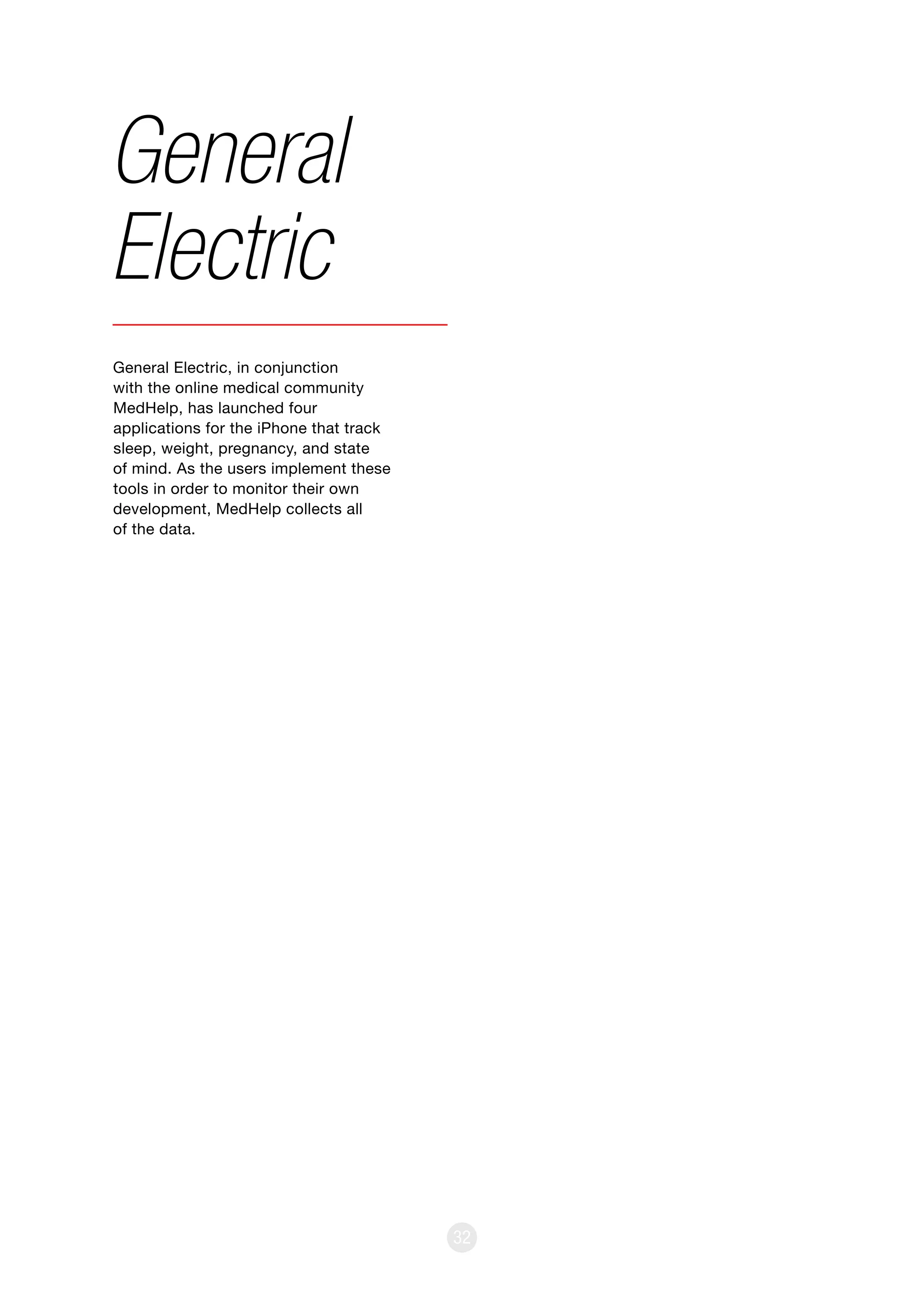 32
General Electric, in conjunction
with the online medical community
MedHelp, has launched four
applications for the iPhone that track
sleep, weight, pregnancy, and state
of mind. As the users implement these
tools in order to monitor their own
development, MedHelp collects all
of the data.
General
Electric
 