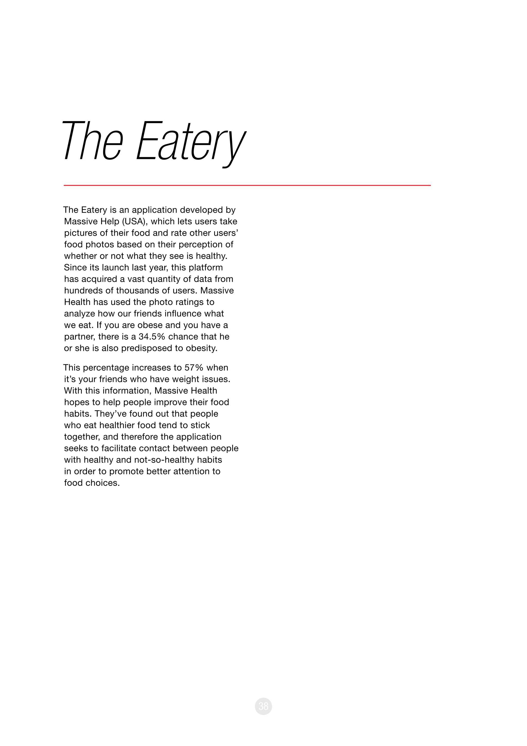 38
The Eatery is an application developed by
Massive Help (USA), which lets users take
pictures of their food and rate other users’
food photos based on their perception of
whether or not what they see is healthy.
Since its launch last year, this platform
has acquired a vast quantity of data from
hundreds of thousands of users. Massive
Health has used the photo ratings to
analyze how our friends influence what
we eat. If you are obese and you have a
partner, there is a 34.5% chance that he
or she is also predisposed to obesity.
This percentage increases to 57% when
it’s your friends who have weight issues.
With this information, Massive Health
hopes to help people improve their food
habits. They’ve found out that people
who eat healthier food tend to stick
together, and therefore the application
seeks to facilitate contact between people
with healthy and not-so-healthy habits
in order to promote better attention to
food choices.
The Eatery
 