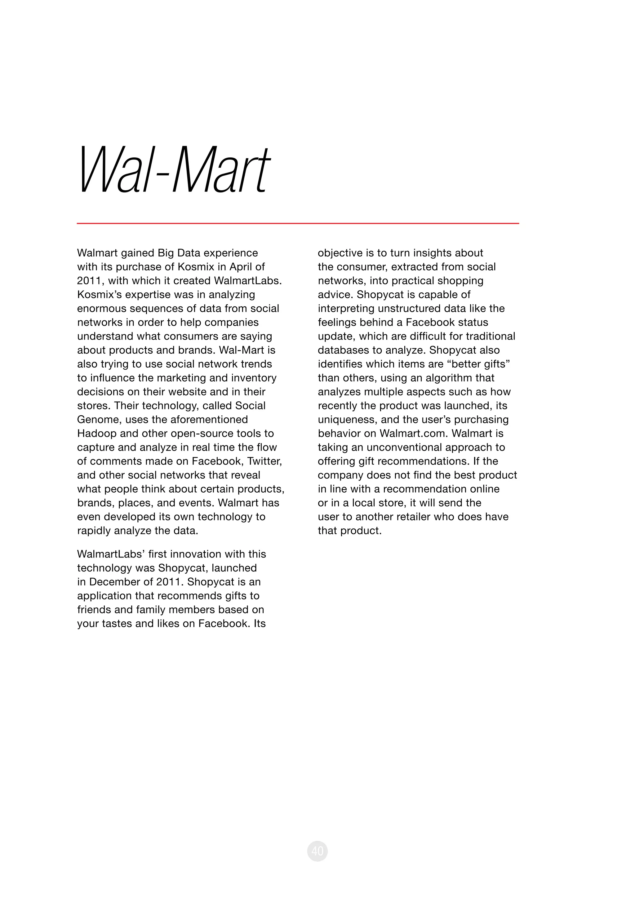 40
Walmart gained Big Data experience
with its purchase of Kosmix in April of
2011, with which it created WalmartLabs.
Kosmix’s expertise was in analyzing
enormous sequences of data from social
networks in order to help companies
understand what consumers are saying
about products and brands. Wal-Mart is
also trying to use social network trends
to influence the marketing and inventory
decisions on their website and in their
stores. Their technology, called Social
Genome, uses the aforementioned
Hadoop and other open-source tools to
capture and analyze in real time the flow
of comments made on Facebook, Twitter,
and other social networks that reveal
what people think about certain products,
brands, places, and events. Walmart has
even developed its own technology to
rapidly analyze the data.
WalmartLabs’ first innovation with this
technology was Shopycat, launched
in December of 2011. Shopycat is an
application that recommends gifts to
friends and family members based on
your tastes and likes on Facebook. Its
Wal-Mart
objective is to turn insights about
the consumer, extracted from social
networks, into practical shopping
advice. Shopycat is capable of
interpreting unstructured data like the
feelings behind a Facebook status
update, which are difficult for traditional
databases to analyze. Shopycat also
identifies which items are “better gifts”
than others, using an algorithm that
analyzes multiple aspects such as how
recently the product was launched, its
uniqueness, and the user’s purchasing
behavior on Walmart.com. Walmart is
taking an unconventional approach to
offering gift recommendations. If the
company does not find the best product
in line with a recommendation online
or in a local store, it will send the
user to another retailer who does have
that product.
 