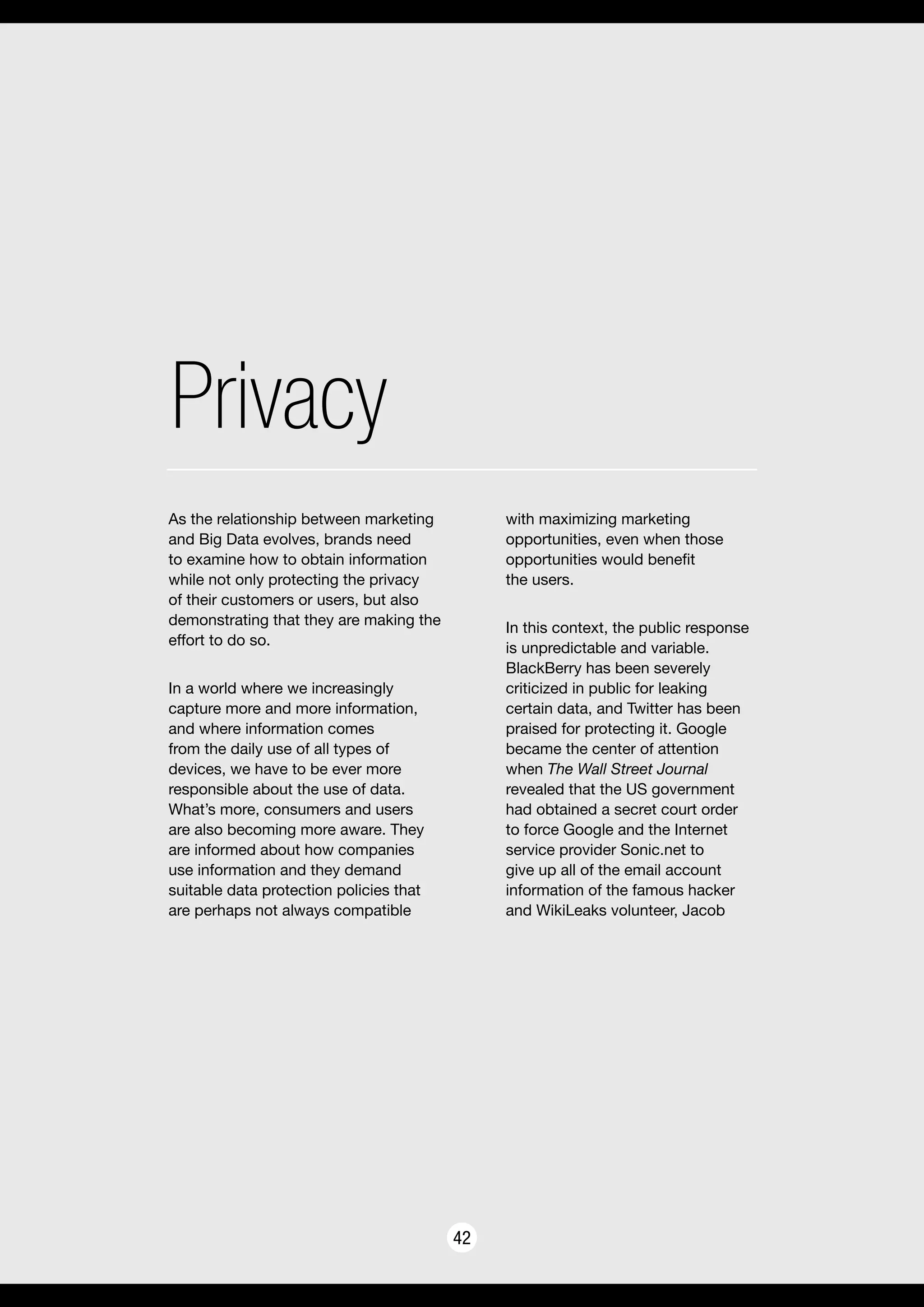 Privacy
42
As the relationship between marketing
and Big Data evolves, brands need
to examine how to obtain information
while not only protecting the privacy
of their customers or users, but also
demonstrating that they are making the
effort to do so.
In a world where we increasingly
capture more and more information,
and where information comes
from the daily use of all types of
devices, we have to be ever more
responsible about the use of data.
What’s more, consumers and users
are also becoming more aware. They
are informed about how companies
use information and they demand
suitable data protection policies that
are perhaps not always compatible
with maximizing marketing
opportunities, even when those
opportunities would benefit
the users.
In this context, the public response
is unpredictable and variable.
BlackBerry has been severely
criticized in public for leaking
certain data, and Twitter has been
praised for protecting it. Google
became the center of attention
when The Wall Street Journal
revealed that the US government
had obtained a secret court order
to force Google and the Internet
service provider Sonic.net to
give up all of the email account
information of the famous hacker
and WikiLeaks volunteer, Jacob
 
