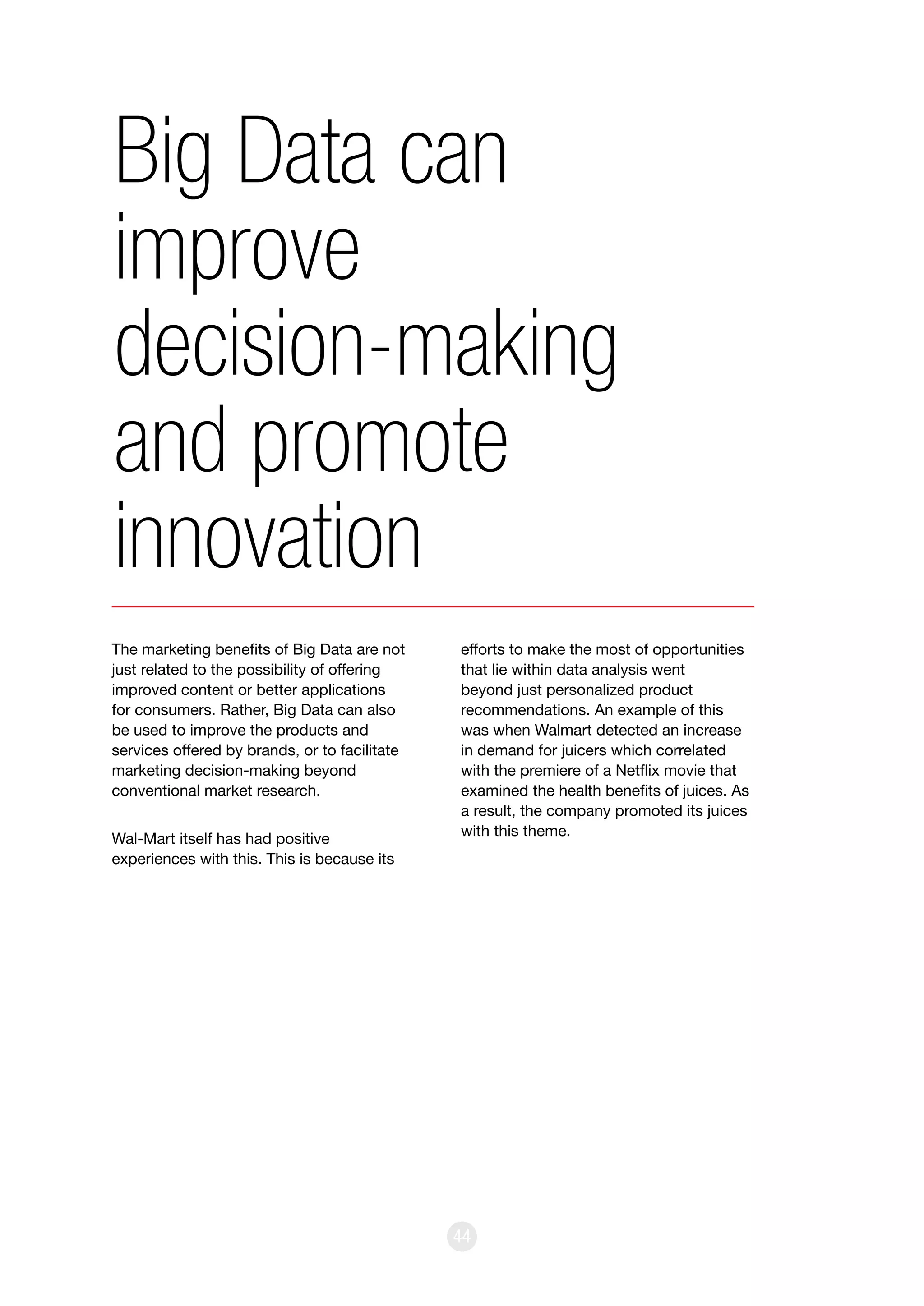 44
The marketing benefits of Big Data are not
just related to the possibility of offering
improved content or better applications
for consumers. Rather, Big Data can also
be used to improve the products and
services offered by brands, or to facilitate
marketing decision-making beyond
conventional market research.
Wal-Mart itself has had positive
experiences with this. This is because its
efforts to make the most of opportunities
that lie within data analysis went
beyond just personalized product
recommendations. An example of this
was when Walmart detected an increase
in demand for juicers which correlated
with the premiere of a Netflix movie that
examined the health benefits of juices. As
a result, the company promoted its juices
with this theme.
Big Data can
improve
decision-making
and promote
innovation
 