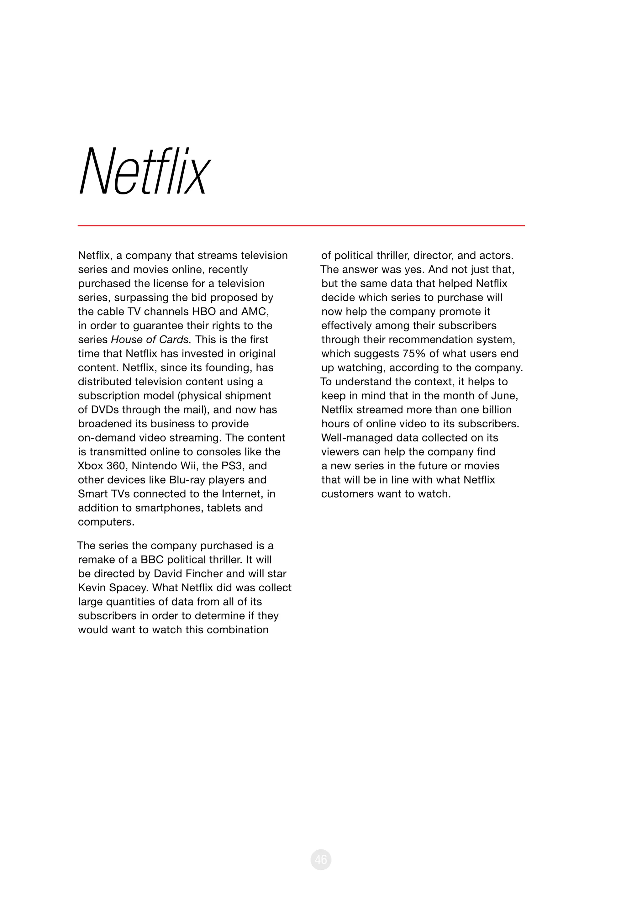 46
Netflix, a company that streams television
series and movies online, recently
purchased the license for a television
series, surpassing the bid proposed by
the cable TV channels HBO and AMC,
in order to guarantee their rights to the
series House of Cards. This is the first
time that Netflix has invested in original
content. Netflix, since its founding, has
distributed television content using a
subscription model (physical shipment
of DVDs through the mail), and now has
broadened its business to provide
on-demand video streaming. The content
is transmitted online to consoles like the
Xbox 360, Nintendo Wii, the PS3, and
other devices like Blu-ray players and
Smart TVs connected to the Internet, in
addition to smartphones, tablets and
computers.
The series the company purchased is a
remake of a BBC political thriller. It will
be directed by David Fincher and will star
Kevin Spacey. What Netflix did was collect
large quantities of data from all of its
subscribers in order to determine if they
would want to watch this combination
Netflix
of political thriller, director, and actors.
The answer was yes. And not just that,
but the same data that helped Netflix
decide which series to purchase will
now help the company promote it
effectively among their subscribers
through their recommendation system,
which suggests 75% of what users end
up watching, according to the company.
To understand the context, it helps to
keep in mind that in the month of June,
Netflix streamed more than one billion
hours of online video to its subscribers.
Well-managed data collected on its
viewers can help the company find
a new series in the future or movies
that will be in line with what Netflix
customers want to watch.
 