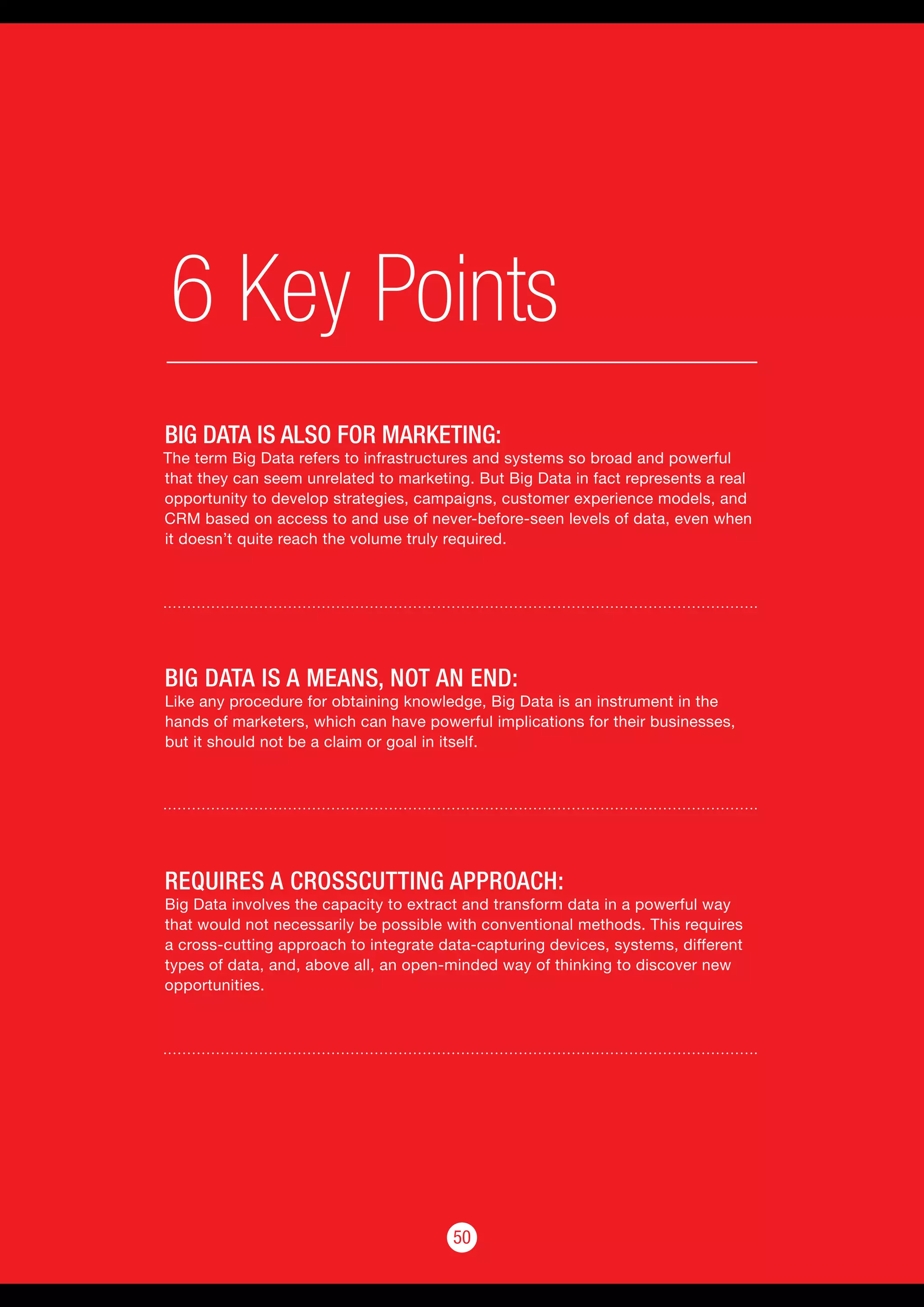 50
6 Key Points
50
BIG DATA IS ALSO FOR MARKETING:
The term Big Data refers to infrastructures and systems so broad and powerful
that they can seem unrelated to marketing. But Big Data in fact represents a real
opportunity to develop strategies, campaigns, customer experience models, and
CRM based on access to and use of never-before-seen levels of data, even when
it doesn’t quite reach the volume truly required.
BIG DATA IS A MEANS, NOT AN END:
Like any procedure for obtaining knowledge, Big Data is an instrument in the
hands of marketers, which can have powerful implications for their businesses,
but it should not be a claim or goal in itself.
REQUIRES A CROSSCUTTING APPROACH:
Big Data involves the capacity to extract and transform data in a powerful way
that would not necessarily be possible with conventional methods. This requires
a cross-cutting approach to integrate data-capturing devices, systems, different
types of data, and, above all, an open-minded way of thinking to discover new
opportunities.
 