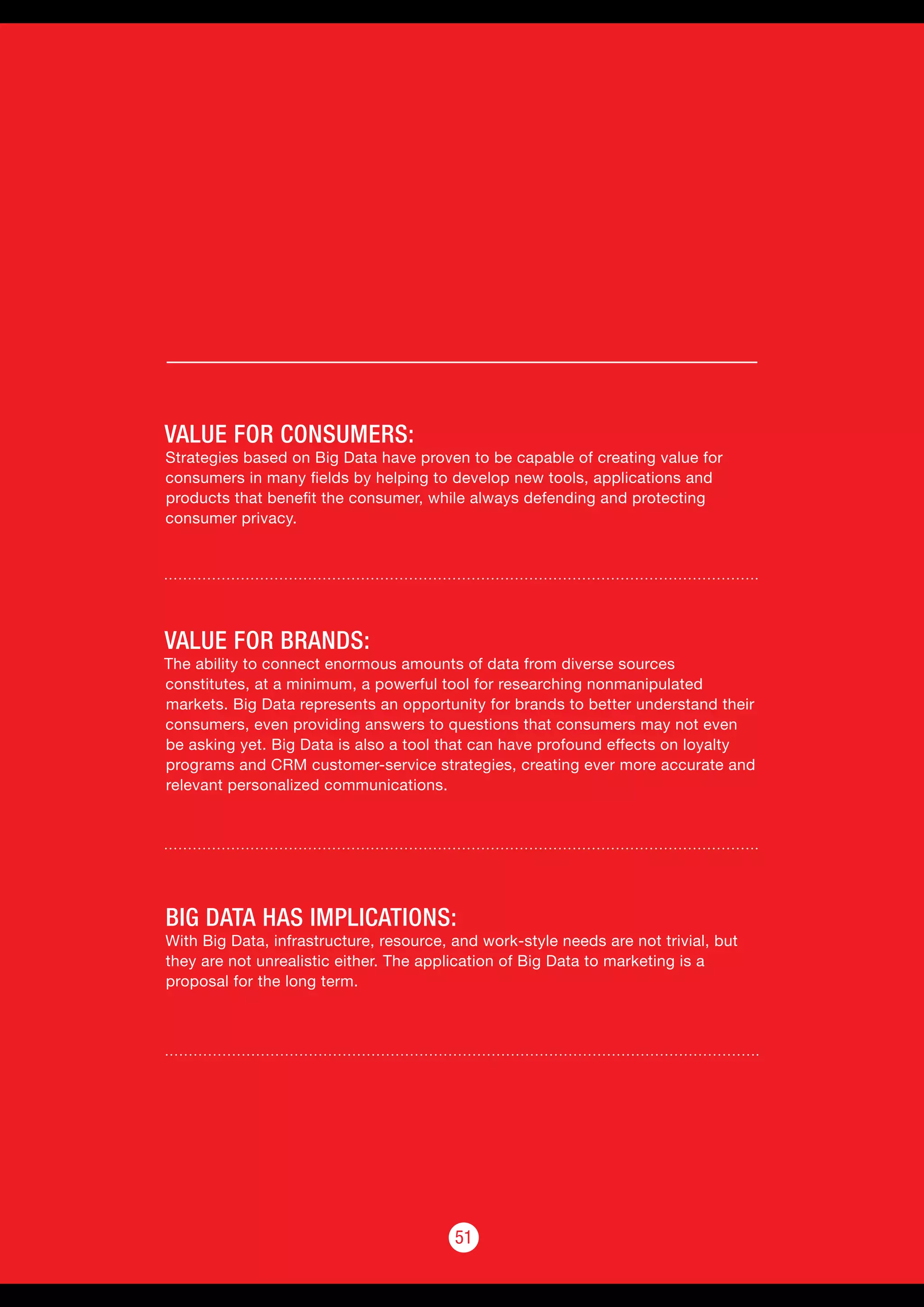 5151
VALUE FOR CONSUMERS:
Strategies based on Big Data have proven to be capable of creating value for
consumers in many fields by helping to develop new tools, applications and
products that benefit the consumer, while always defending and protecting
consumer privacy.
VALUE FOR BRANDS:
The ability to connect enormous amounts of data from diverse sources
constitutes, at a minimum, a powerful tool for researching nonmanipulated
markets. Big Data represents an opportunity for brands to better understand their
consumers, even providing answers to questions that consumers may not even
be asking yet. Big Data is also a tool that can have profound effects on loyalty
programs and CRM customer-service strategies, creating ever more accurate and
relevant personalized communications.
BIG DATA HAS IMPLICATIONS:
With Big Data, infrastructure, resource, and work-style needs are not trivial, but
they are not unrealistic either. The application of Big Data to marketing is a
proposal for the long term.
 
