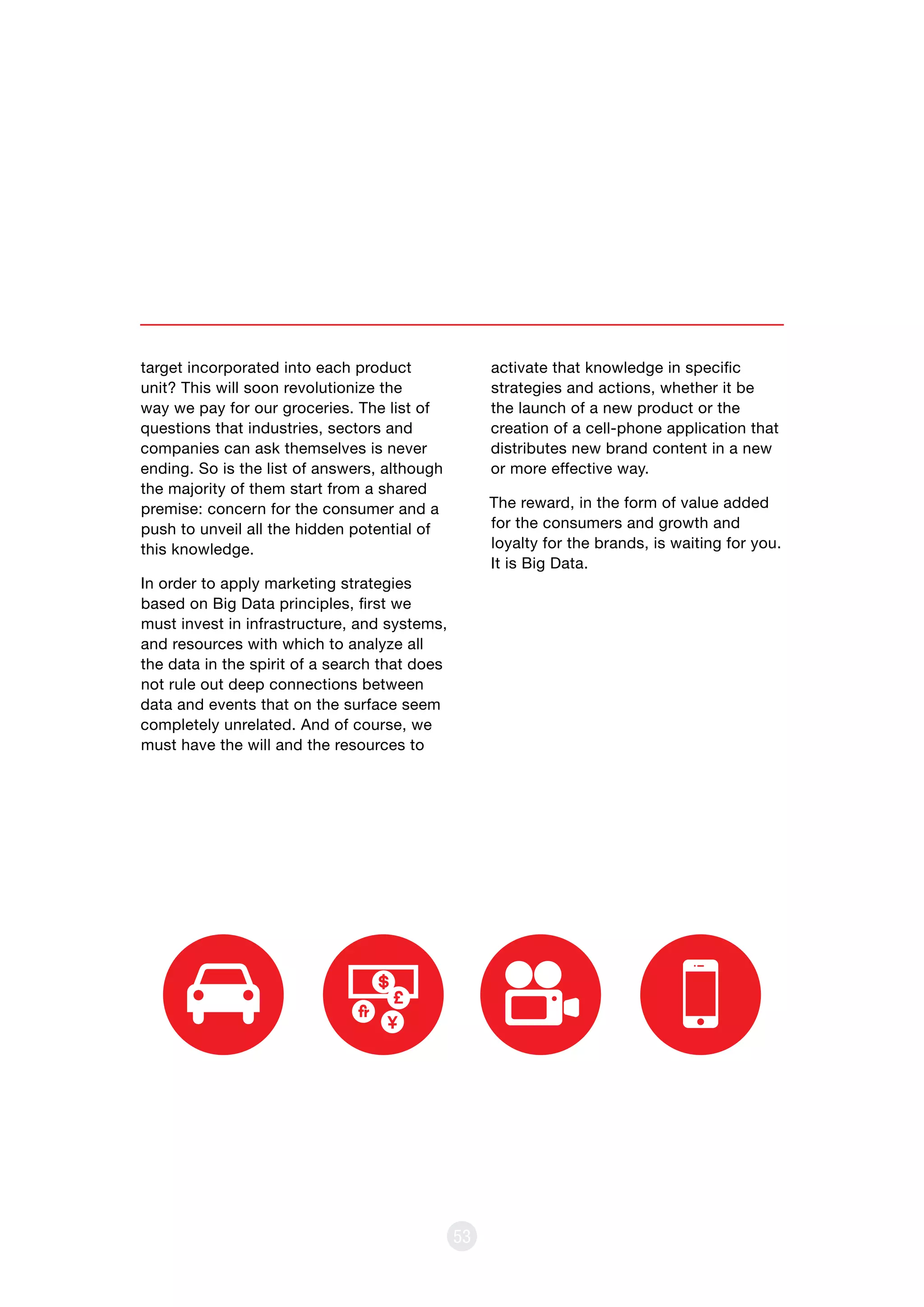 target incorporated into each product
unit? This will soon revolutionize the
way we pay for our groceries. The list of
questions that industries, sectors and
companies can ask themselves is never
ending. So is the list of answers, although
the majority of them start from a shared
premise: concern for the consumer and a
push to unveil all the hidden potential of
this knowledge.
In order to apply marketing strategies
based on Big Data principles, first we
must invest in infrastructure, and systems,
and resources with which to analyze all
the data in the spirit of a search that does
not rule out deep connections between
data and events that on the surface seem
completely unrelated. And of course, we
must have the will and the resources to
53
activate that knowledge in specific
strategies and actions, whether it be
the launch of a new product or the
creation of a cell-phone application that
distributes new brand content in a new
or more effective way.
The reward, in the form of value added
for the consumers and growth and
loyalty for the brands, is waiting for you.
It is Big Data.
 