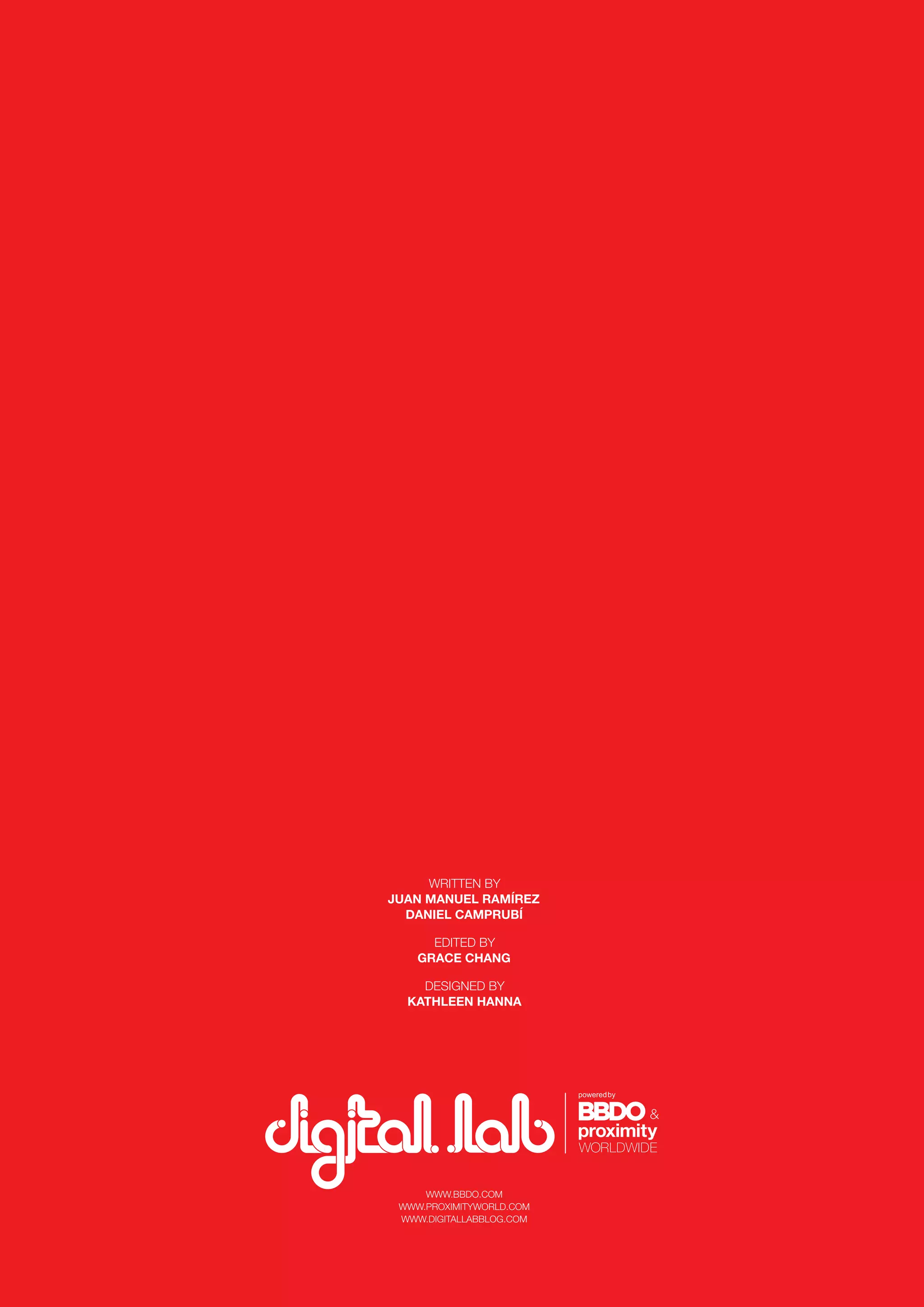 56
WWW.BBDO.COM
WWW.PROXIMITYWORLD.COM
WWW.DIGITALLABBLOG.COM
WRITTEN BY
JUAN MANUEL RAMÍREZ
DANIEL CAMPRUBÍ
EDITED BY
GRACE CHANG
DESIGNED BY
KATHLEEN HANNA
 