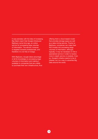 14
It was precisely with the idea of increasing
Big Data’s reach that Google introduced
BigQuery some time ago, an online
service for processing large volumes
of information. The service, however,
is targeted towards professionals, and
therefore it is not free of charge.
With BigQuery, Google takes advantage
of all its knowledge on processing large
volumes of information and making it
available to companies that are unable
to purchase their own infrastructure, thus
offering them a cloud-based model
that provides storage space as well
as a data-mining service. Thanks to
BigQuery, companies can make their
first inroads into processing large
volumes of information, although,
logically, it may be necessary to hire a
specialized service in order to receive
more in-depth service or analysis. Even
so, Google’s initiative seems to be of
interest, as it is a way to advertise Big
Data around the world.
 