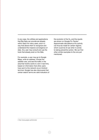 15
In any case, the utilities and applications
that Big Data can provide are already
within reach for many users, and in a
way that allows them to recognize and
understand the massive convergence of
data. Any user may consult and use the
tools that already exist on the Web.
For example, a user may go to Google
Maps, write an address, choose the
satellite view, and see the traffic in the
area that he/she wants to visit in real time,
based on information that other users
have sent to the network via an Android
terminal. Google has also discovered that
certain search terms are valid indicators of
the evolution of the flu, and the results
are shown on Google Flu Trends.2
Approximate calculations of flu activity
can thus be made for certain regions,
which could be of use when it comes
to taking preventive action. We can find
other similar examples to the one just
mentioned.
2 http://www.google.org/flutrends/
 