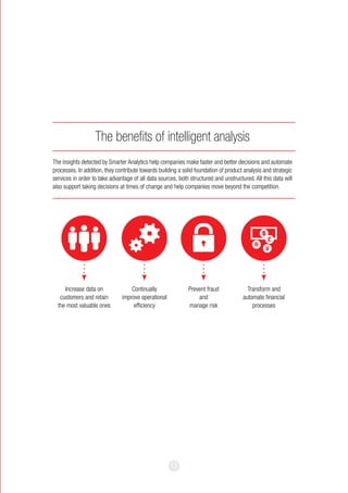 17
The benefits of intelligent analysis
The insights detected by Smarter Analytics help companies make faster and better decisions and automate
processes. In addition, they contribute towards building a solid foundation of product analysis and strategic
services in order to take advantage of all data sources, both structured and unstructured. All this data will
also support taking decisions at times of change and help companies move beyond the competition.
Increase data on
customers and retain
the most valuable ones
Continually
improve operational
efficiency
Prevent fraud
and
manage risk
Transform and
automate financial
processes
 