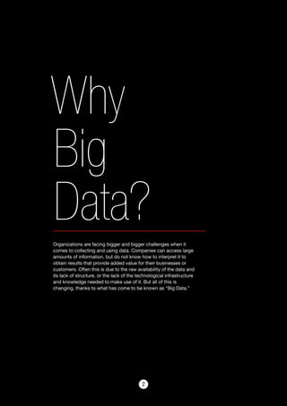 22
Why
Big
Data?Organizations are facing bigger and bigger challenges when it
comes to collecting and using data. Companies can access large
amounts of information, but do not know how to interpret it to
obtain results that provide added value for their businesses or
customers. Often this is due to the raw availability of the data and
its lack of structure, or the lack of the technological infrastructure
and knowledge needed to make use of it. But all of this is
changing, thanks to what has come to be known as “Big Data.”
 